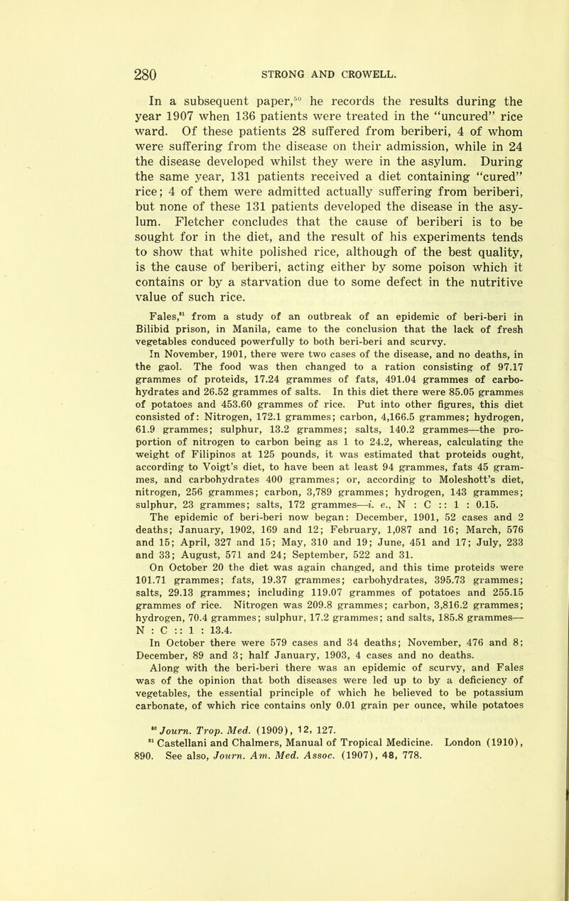 In a subsequent paper,50 he records the results during the year 1907 when 136 patients were treated in the “uncured” rice ward. Of these patients 28 suffered from beriberi, 4 of whom were suffering from the disease on their admission, while in 24 the disease developed whilst they were in the asylum. During the same year, 131 patients received a diet containing “cured” rice; 4 of them were admitted actually suffering from beriberi, but none of these 131 patients developed the disease in the asy- lum. Fletcher concludes that the cause of beriberi is to be sought for in the diet, and the result of his experiments tends to show that white polished rice, although of the best quality, is the cause of beriberi, acting either by some poison which it contains or by a starvation due to some defect in the nutritive value of such rice. Fales, from a study of an outbreak of an epidemic of beri-beri in Bilibid prison, in Manila, came to the conclusion that the lack of fresh vegetables conduced powerfully to both beri-beri and scurvy. In November, 1901, there were two cases of the disease, and no deaths, in the gaol. The food was then changed to a ration consisting of 97.17 grammes of proteids, 17.24 grammes of fats, 491.04 grammes of carbo- hydrates and 26.52 grammes of salts. In this diet there were 85.05 grammes of potatoes and 453.60 grammes of rice. Put into other figures, this diet consisted of: Nitrogen, 172.1 grammes; carbon, 4,166.5 grammes; hydrogen, 61.9 grammes; sulphur, 13.2 grammes; salts, 140.2 grammes—the pro- portion of nitrogen to carbon being as 1 to 24.2, whereas, calculating the weight of Filipinos at 125 pounds, it was estimated that proteids ought, according to Voigt’s diet, to have been at least 94 grammes, fats 45 gram- mes, and carbohydrates 400 grammes; or, according to Moleshott’s diet, nitrogen, 256 grammes; carbon, 3,789 grammes; hydrogen, 143 grammes; sulphur, 23 grammes; salts, 172 grammes—i. e., N : C :: 1 : 0.15. The epidemic of beri-beri now began: December, 1901, 52 cases and 2 deaths; January, 1902, 169 and 12; February, 1,087 and 16; March, 576 and 15; April, 327 and 15; May, 310 and 19; June, 451 and 17; July, 233 and 33; August, 571 and 24; September, 522 and 31. On October 20 the diet was again changed, and this time proteids were 101.71 grammes; fats, 19.37 grammes; carbohydrates, 395.73 grammes; salts, 29.13 grammes; including 119.07 grammes of potatoes and 255.15 grammes of rice. Nitrogen was 209.8 grammes; carbon, 3,816.2 grammes; hydrogen, 70.4 grammes; sulphur, 17.2 grammes; and salts, 185.8 grammes— N : C :: 1 : 13.4. In October there were 579 cases and 34 deaths; November, 476 and 8; December, 89 and 3; half January, 1903, 4 cases and no deaths. Along with the beri-beri there was an epidemic of scurvy, and Fales was of the opinion that both diseases were led up to by a deficiency of vegetables, the essential principle of which he believed to be potassium carbonate, of which rice contains only 0.01 grain per ounce, while potatoes ,0 Joum. Trop. Med. (1909), 12, 127. ei Castellani and Chalmers, Manual of Tropical Medicine. London (1910), 890. See also, Journ. Am. Med. Assoc. (1907), 48, 778.