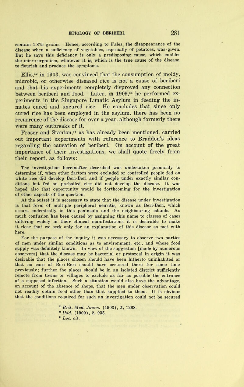 contain 1.875 grains. Hence, according to Fales, the disappearance of the disease when a sufficiency of vegetables, especially of potatoes, was given. But he says this deficiency is only a predisposing cause, which enables the micro-organism, whatever it is, which is the true cause of the disease, to flourish and produce the symptoms. Ellis,52 in 1903, was convinced that the consumption of moldy, microbic, or otherwise diseased rice is not a cause of beriberi and that his experiments completely disproved any connection between beriberi and food. Later, in 1909,53 he performed- ex- periments in the Singapore Lunatic Asylum in feeding the in- mates cured and uncured rice. He concludes that since only cured rice has been employed in the asylum, there has been no recurrence of the disease for over a year, although formerly there were many outbreaks of it. Fraser and Stanton,54 as has already been mentioned, carried out important experiments with reference to Braddon’s ideas regarding the causation of beriberi. On account of the great importance of their investigations, we shall quote freely from their report, as follows: The investigation hereinafter described was undertaken primarily to determine if, when other factors were excluded or controlled people fed on white rice did develop Beri-Beri and if people under exactly similar con- ditions but fed on parboiled rice did not develop the disease. It was hoped also that opportunity would be forthcoming for the investigation of other aspects of the question. At the outset it is necessary to state that the disease under investigation is that form of multiple peripheral neuritis, known as Beri-Beri, which occurs endemically in this peninsula and the neighbouring islands. As much confusion has been caused by assigning this name to classes of cases differing widely in their clinical manifestations it is desirable to make it clear that we seek only for an explanation of this disease as met with here. For the purpose of the inquiry it was necessary to observe two parties of men under similar conditions as to environment, etc., and whose food supply was definitely known. In view of the suggestion [made by numerous observers] that the disease may be bacterial or protozoal in origin it was desirable that the places chosen should have been hitherto uninhabited or that no case of Beri-Beri should have occurred there for some time previously; further the places should be in an isolated district sufficiently remote from towns or villages to exclude as far as possible the entrance of a supposed infection. Such a situation would also have the advantage, on account of the absence of shops, that the men under observation could not readily obtain food other than that supplied to them. It is obvious that the conditions required for such an investigation could not be secured 82 Brit. Med. Journ. (1903), 2, 1268. Ibid. (1909), 2, 935. 84 Loc. cit.