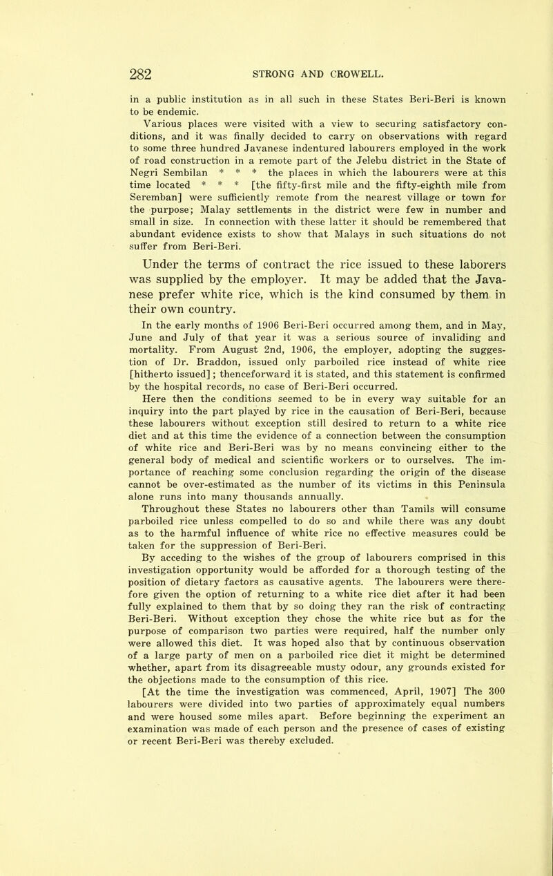 in a public institution as in all such in these States Beri-Beri is known to be endemic. Various places were visited with a view to securing satisfactory con- ditions, and it was finally decided to carry on observations with regard to some three hundred Javanese indentured labourers employed in the work of road construction in a remote part of the Jelebu district in the State of Negri Sembilan * * * the places in which the labourers were at this time located * * * [the fifty-first mile and the fifty-eighth mile from Seremban] were sufficiently remote from the nearest village or town for the purpose; Malay settlements in the district were few in number and small in size. In connection with these latter it should be remembered that abundant evidence exists to show that Malays in such situations do not suffer from Beri-Beri. Under the terms of contract the rice issued to these laborers was supplied by the employer. It may be added that the Java- nese prefer white rice, which is the kind consumed by them in their own country. In the early months of 1906 Beri-Beri occurred among them, and in May, June and July of that year it was a serious source of invaliding and mortality. From August 2nd, 1906, the employer, adopting the sugges- tion of Dr. Braddon, issued only parboiled rice instead of white rice [hitherto issued]; thenceforward it is stated, and this statement is confirmed by the hospital records, no case of Beri-Beri occurred. Here then the conditions seemed to be in every way suitable for an inquiry into the part played by rice in the causation of Beri-Beri, because these labourers without exception still desired to return to a white rice diet and at this time the evidence of a connection between the consumption of white rice and Beri-Beri was by no means convincing either to the general body of medical and scientific workers or to ourselves. The im- portance of reaching some conclusion regarding the origin of the disease cannot be over-estimated as the number of its victims in this Peninsula alone runs into many thousands annually. Throughout these States no labourers other than Tamils will consume parboiled rice unless compelled to do so and while there was any doubt as to the harmful influence of white rice no effective measures could be taken for the suppression of Beri-Beri. By acceding to the wishes of the group of labourers comprised in this investigation opportunity would be afforded for a thorough testing of the position of dietary factors as causative agents. The labourers were there- fore given the option of returning to a white rice diet after it had been fully explained to them that by so doing they ran the risk of contracting Beri-Beri. Without exception they chose the white rice but as for the purpose of comparison two parties were required, half the number only were allowed this diet. It was hoped also that by continuous observation of a large party of men on a parboiled rice diet it might be determined whether, apart from its disagreeable musty odour, any grounds existed for the objections made to the consumption of this rice. [At the time the investigation was commenced, April, 1907] The 300 labourers were divided into two parties of approximately equal numbers and were housed some miles apart. Before beginning the experiment an examination was made of each person and the presence of cases of existing or recent Beri-Beri was thereby excluded.