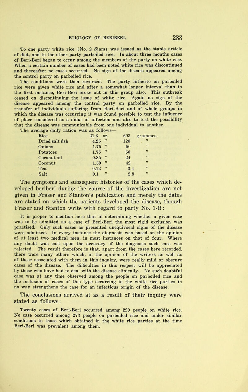 To one party white rice (No. 2 Siam) was issued as the staple article of diet, and to the other party parboiled rice. In about three months cases of Beri-Beri began to occur among the members of the party on white rice. When a certain number of cases had been noted white rice was discontinued and thereafter no cases occurred. No sign of the disease appeared among the control party on parboiled rice. The conditions were then reversed. The party hitherto on parboiled rice were given white rice and after a somewhat longer interval than in the first instance, Beri-Beri broke out in this group also. This outbreak ceased on discontinuing the issue of white rice. Again no sign of the disease appeared among the control party on parboiled rice. By the transfer of individuals suffering from Beri-Beri and of whole groups in which the disease was occurring it was found possible to test the influence of place considered as a nidus of infection and also to test the possibility that the disease was communicable from one individual to another. The average daily ration was as follows— Rice 21.3 oz. 603 grammes. Dried salt fish 4.25 yy 120 yy Onions 1.75 yy 50 ” Potatoes 1.75 yy 50 ” Coconut oil 0.85 ” 24 yy Coconut 1.50 yy 42 ” Tea 0.12 yy 3.4 yy Salt 0.1 yy 2.8 yy The symptoms and subsequent histories of the cases which de- veloped beriberi during the course of the investigation are not given in Fraser and Stanton’s publication and merely the dates are stated on which the patients developed the disease, though Fraser and Stanton write with regard to party No. 1-B: It is proper to mention here that in determining whether a given case was to be admitted as a case of Beri-Beri the most rigid exclusion was practised. Only such cases as presented unequivocal signs of the disease were admitted. In every instance the diagnosis was based on the opinion of at least two medical men, in most instances on that of four. Where any doubt was cast upon the accuracy of the diagnosis such case was rejected. The result therefore is that, apart from the cases here recorded, there were many others which, in the opinion of the writers as well as of those associated with them in this inquiry, were really mild or obscure cases of the disease. The difficulties in this respect will be appreciated by those who have had to deal with the disease clinically. No such doubtful case was at any time observed among the people on parboiled rice and the inclusion of cases of this type occurring in the white rice parties in no way strengthens the case for an infectious origin of the disease. The conclusions arrived at as a result of their inquiry were stated as follows: Twenty cases of Beri-Beri occurred among 220 people on white rice. No case occurred among 273 people on parboiled rice and under similar conditions to those which obtained in the white rice parties at the time Beri-Beri was prevalent among them.