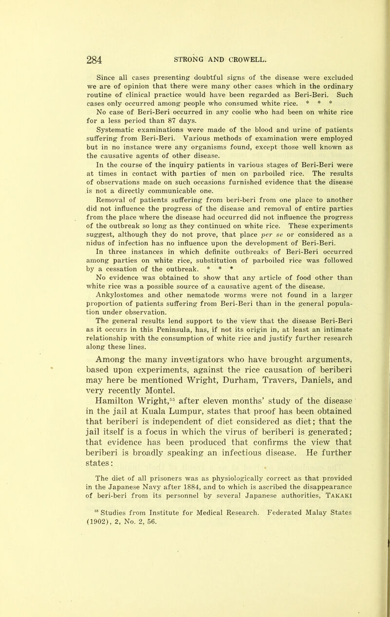 Since all cases presenting doubtful signs of the disease were excluded we are of opinion that there were many other cases which in the ordinary routine of clinical practice would have been regarded as Beri-Beri. Such cases only occurred among people who consumed white rice. * * * No case of Beri-Beri occurred in any coolie who had been on white rice for a less period than 87 days. Systematic examinations were made of the blood and urine of patients suffering from Beri-Beri. Various methods of examination were employed but in no instance were any organisms found, except those well known as the causative agents of other disease. In the course of the inquiry patients in various stages of Beri-Beri were at times in contact with parties of men on parboiled rice. The results of observations made on such occasions furnished evidence that the disease is not a directly communicable one. Removal of patients suffering from beri-beri from one place to another did not influence the progress of the disease and removal of entire parties from the place where the disease had occurred did not influence the progress of the outbreak so long as they continued on white rice. These experiments suggest, although they do not prove, that place per se or considered as a nidus of infection has no influence upon the development of Beri-Beri. In three instances in which definite outbreaks of Beri-Beri occurred among parties on white rice, substitution of parboiled rice was followed by a cessation of the outbreak. * * * No evidence was obtained to show that any article of food other than white rice was a possible source of a causative agent of the disease. Ankylostomes and other nematode worms were not found in a larger proportion of patients suffering from Beri-Beri than in the general popula- tion under observation. The general results lend support to the view that the disease Beri-Beri as it occurs in this Peninsula, has, if not its origin in, at least an intimate relationship with the consumption of white rice and justify further research along these lines. Among the many investigators who have brought arguments, based upon experiments, against the rice causation of beriberi may here be mentioned Wright, Durham, Travers, Daniels, and very recently Montel. Hamilton Wright,55 after eleven months’ study of the disease in the jail at Kuala Lumpur, states that proof has been obtained that beriberi is independent of diet considered as diet; that the jail itself is a focus in which the virus of beriberi is generated; that evidence has been produced that confirms the view that beriberi is broadly speaking an infectious disease. He further states: The diet of all prisoners was as physiologically correct as that provided in the Japanese Navy after 1884, and to which is ascribed the disappearance of beri-beri from its personnel by several Japanese authorities, Takaki “ Studies from Institute for Medical Research. Federated Malay States (1902), 2, No. 2, 56.
