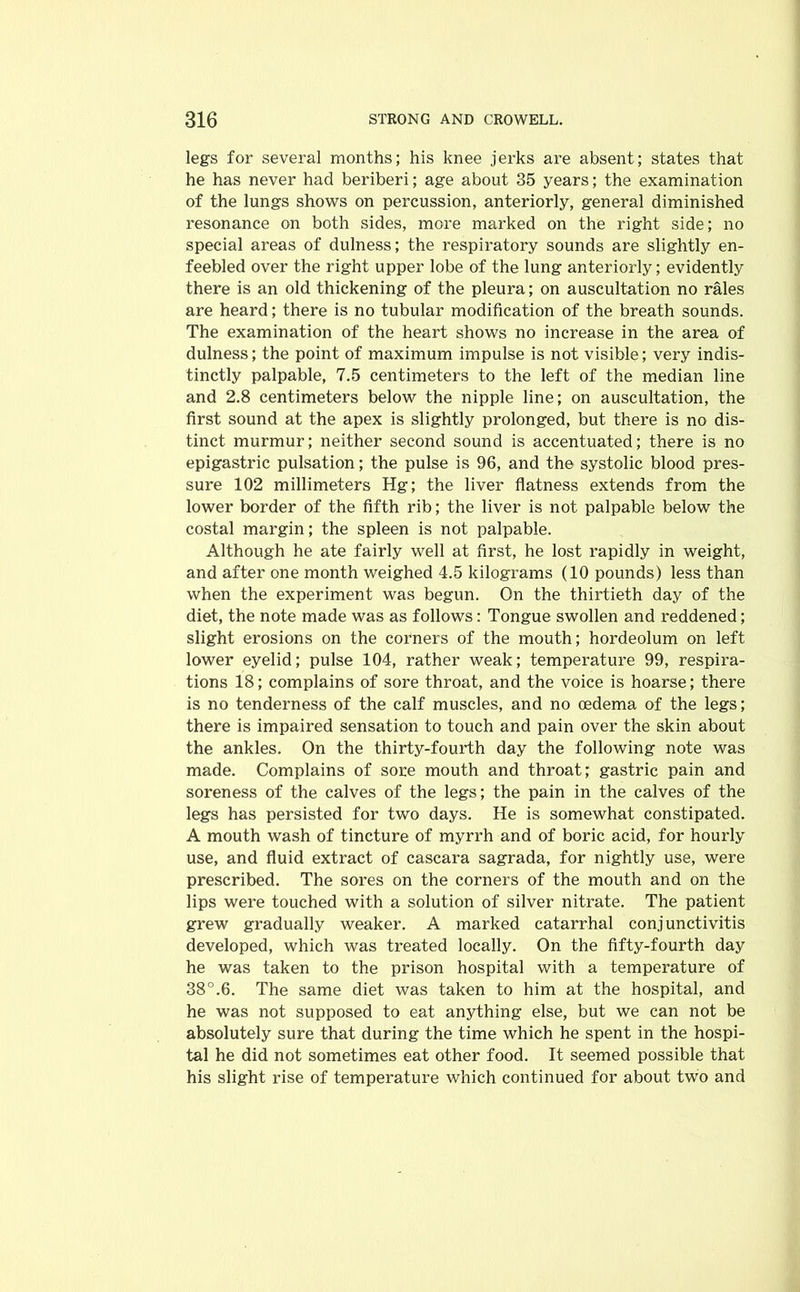 legs for several months; his knee jerks are absent; states that he has never had beriberi; age about 35 years; the examination of the lungs shows on percussion, anteriorly, general diminished resonance on both sides, more marked on the right side; no special areas of dulness; the respiratory sounds are slightly en- feebled over the right upper lobe of the lung anteriorly; evidently there is an old thickening of the pleura; on auscultation no rales are heard; there is no tubular modification of the breath sounds. The examination of the heart shows no increase in the area of dulness; the point of maximum impulse is not visible; very indis- tinctly palpable, 7.5 centimeters to the left of the median line and 2.8 centimeters below the nipple line; on auscultation, the first sound at the apex is slightly prolonged, but there is no dis- tinct murmur; neither second sound is accentuated; there is no epigastric pulsation; the pulse is 96, and the systolic blood pres- sure 102 millimeters Hg; the liver flatness extends from the lower border of the fifth rib; the liver is not palpable below the costal margin; the spleen is not palpable. Although he ate fairly well at first, he lost rapidly in weight, and after one month weighed 4.5 kilograms (10 pounds) less than when the experiment was begun. On the thirtieth day of the diet, the note made was as follows: Tongue swollen and reddened; slight erosions on the corners of the mouth; hordeolum on left lower eyelid; pulse 104, rather weak; temperature 99, respira- tions 18; complains of sore throat, and the voice is hoarse; there is no tenderness of the calf muscles, and no oedema of the legs; there is impaired sensation to touch and pain over the skin about the ankles. On the thirty-fourth day the following note was made. Complains of sore mouth and throat; gastric pain and soreness of the calves of the legs; the pain in the calves of the legs has persisted for two days. He is somewhat constipated. A mouth wash of tincture of myrrh and of boric acid, for hourly use, and fluid extract of cascara sagrada, for nightly use, were prescribed. The sores on the corners of the mouth and on the lips were touched with a solution of silver nitrate. The patient grew gradually weaker. A marked catarrhal conjunctivitis developed, which was treated locally. On the fifty-fourth day he was taken to the prison hospital with a temperature of 38°.6. The same diet was taken to him at the hospital, and he was not supposed to eat anything else, but we can not be absolutely sure that during the time which he spent in the hospi- tal he did not sometimes eat other food. It seemed possible that his slight rise of temperature which continued for about two and