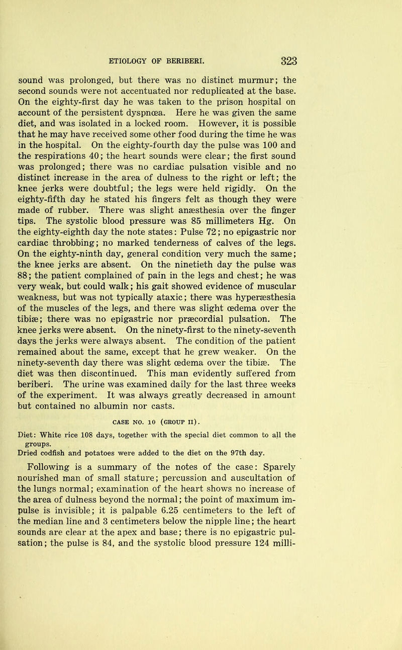 sound was prolonged, but there was no distinct murmur; the second sounds were not accentuated nor reduplicated at the base. On the eighty-first day he was taken to the prison hospital on account of the persistent dyspnoea. Here he was given the same diet, and was isolated in a locked room. However, it is possible that he may have received some other food during the time he was in the hospital. On the eighty-fourth day the pulse was 100 and the respirations 40; the heart sounds were clear; the first sound was prolonged; there was no cardiac pulsation visible and no distinct increase in the area of dulness to the right or left; the knee jerks were doubtful; the legs were held rigidly. On the eighty-fifth day he stated his fingers felt as though they were made of rubber. There was slight anaesthesia over the finger tips. The systolic blood pressure was 85 millimeters Hg. On the eighty-eighth day the note states: Pulse 72; no epigastric nor cardiac throbbing; no marked tenderness of calves of the legs. On the eighty-ninth day, general condition very much the same; the knee jerks are absent. On the ninetieth day the pulse was 88; the patient complained of pain in the legs and chest; he was very weak, but could walk; his gait showed evidence of muscular weakness, but was not typically ataxic; there was hyperesthesia of the muscles of the legs, and there was slight oedema over the tibiae; there was no epigastric nor precordial pulsation. The knee jerks were absent. On the ninety-first to the ninety-seventh days the jerks were always absent. The condition of the patient remained about the same, except that he grew weaker. On the ninety-seventh day there was slight oedema over the tibiae. The diet was then discontinued. This man evidently suffered from beriberi. The urine was examined daily for the last three weeks of the experiment. It was always greatly decreased in amount but contained no albumin nor casts. CASE NO. 10 (GROUP II). Diet: White rice 108 days, together with the special diet common to all the groups. Dried codfish and potatoes were added to the diet on the 97th day. Following is a summary of the notes of the case: Sparely nourished man of small stature; percussion and auscultation of the lungs normal; examination of the heart shows no increase of the area of dulness beyond the normal; the point of maximum im- pulse is invisible; it is palpable 6.25 centimeters to the left of the median line and 3 centimeters below the nipple line; the heart sounds are clear at the apex and base; there is no epigastric pul- sation ; the pulse is 84, and the systolic blood pressure 124 milli-