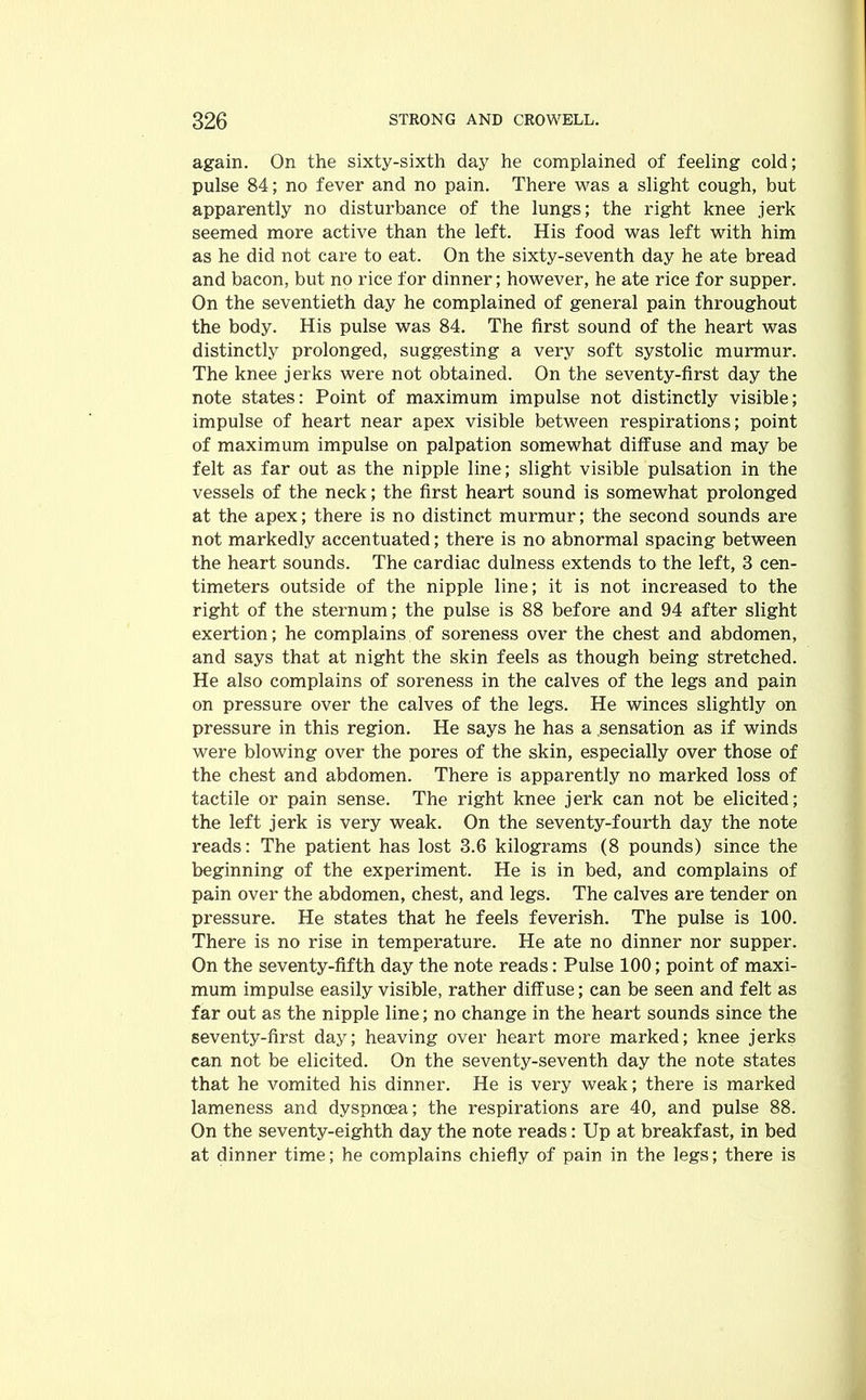again. On the sixty-sixth day he complained of feeling cold; pulse 84; no fever and no pain. There was a slight cough, but apparently no disturbance of the lungs; the right knee jerk seemed more active than the left. His food was left with him as he did not care to eat. On the sixty-seventh day he ate bread and bacon, but no rice for dinner; however, he ate rice for supper. On the seventieth day he complained of general pain throughout the body. His pulse was 84. The first sound of the heart was distinctly prolonged, suggesting a very soft systolic murmur. The knee jerks were not obtained. On the seventy-first day the note states: Point of maximum impulse not distinctly visible; impulse of heart near apex visible between respirations; point of maximum impulse on palpation somewhat diffuse and may be felt as far out as the nipple line; slight visible pulsation in the vessels of the neck; the first heart sound is somewhat prolonged at the apex; there is no distinct murmur; the second sounds are not markedly accentuated; there is no abnormal spacing between the heart sounds. The cardiac dulness extends to the left, 3 cen- timeters outside of the nipple line; it is not increased to the right of the sternum; the pulse is 88 before and 94 after slight exertion; he complains of soreness over the chest and abdomen, and says that at night the skin feels as though being stretched. He also complains of soreness in the calves of the legs and pain on pressure over the calves of the legs. He winces slightly on pressure in this region. He says he has a sensation as if winds were blowing over the pores of the skin, especially over those of the chest and abdomen. There is apparently no marked loss of tactile or pain sense. The right knee jerk can not be elicited; the left jerk is very weak. On the seventy-fourth day the note reads: The patient has lost 3.6 kilograms (8 pounds) since the beginning of the experiment. He is in bed, and complains of pain over the abdomen, chest, and legs. The calves are tender on pressure. He states that he feels feverish. The pulse is 100. There is no rise in temperature. He ate no dinner nor supper. On the seventy-fifth day the note reads: Pulse 100; point of maxi- mum impulse easily visible, rather diffuse; can be seen and felt as far out as the nipple line; no change in the heart sounds since the seventy-first day; heaving over heart more marked; knee jerks can not be elicited. On the seventy-seventh day the note states that he vomited his dinner. He is very weak; there is marked lameness and dyspnoea; the respirations are 40, and pulse 88. On the seventy-eighth day the note reads: Up at breakfast, in bed at dinner time; he complains chiefly of pain in the legs; there is