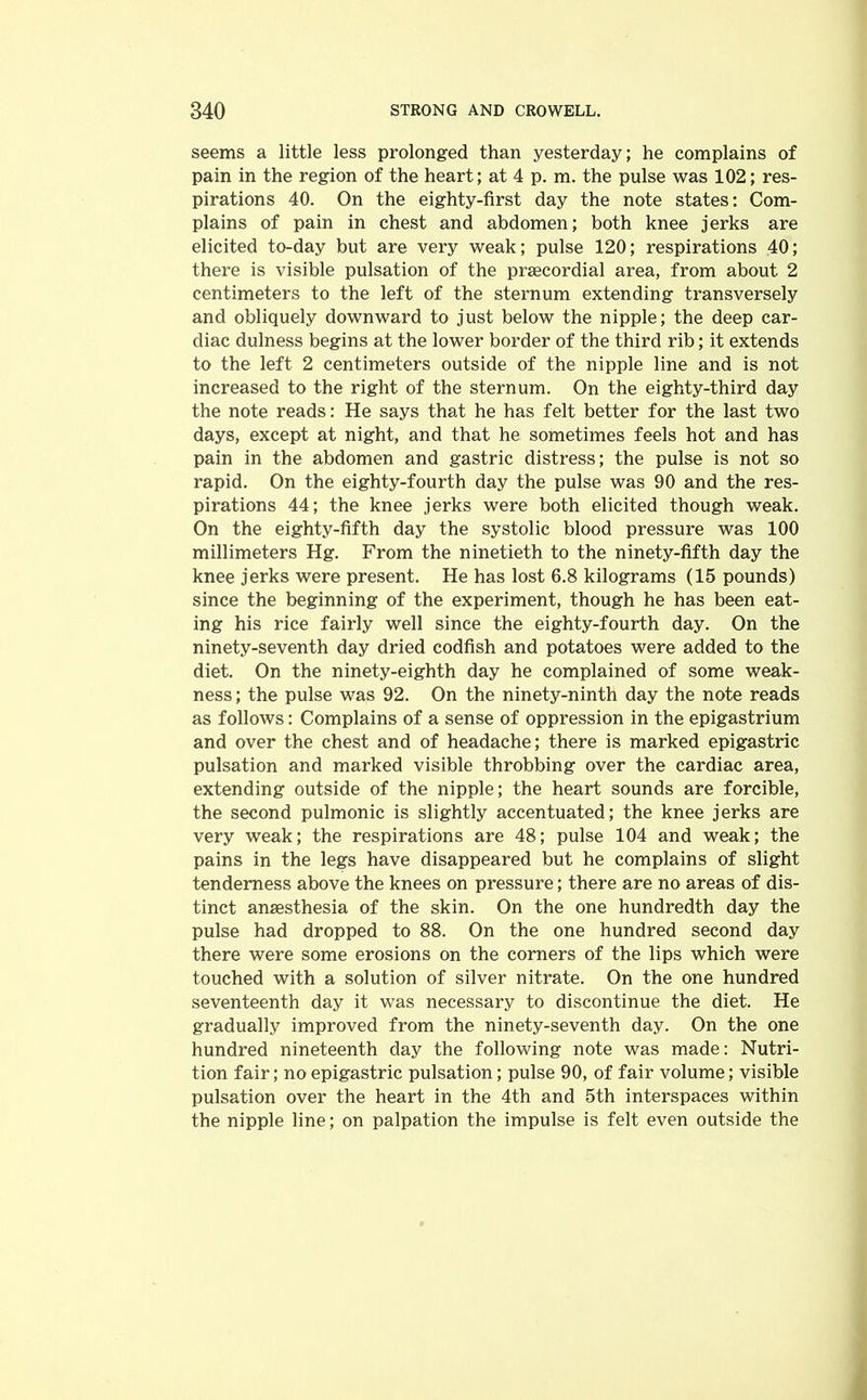 seems a little less prolonged than yesterday; he complains of pain in the region of the heart; at 4 p. m. the pulse was 102; res- pirations 40. On the eighty-first day the note states: Com- plains of pain in chest and abdomen; both knee jerks are elicited to-day but are very weak; pulse 120; respirations 40; there is visible pulsation of the prsecordial area, from about 2 centimeters to the left of the sternum extending transversely and obliquely downward to just below the nipple; the deep car- diac dulness begins at the lower border of the third rib; it extends to the left 2 centimeters outside of the nipple line and is not increased to the right of the sternum. On the eighty-third day the note reads: He says that he has felt better for the last two days, except at night, and that he sometimes feels hot and has pain in the abdomen and gastric distress; the pulse is not so rapid. On the eighty-fourth day the pulse was 90 and the res- pirations 44; the knee jerks were both elicited though weak. On the eighty-fifth day the systolic blood pressure was 100 millimeters Hg. From the ninetieth to the ninety-fifth day the knee jerks were present. He has lost 6.8 kilograms (15 pounds) since the beginning of the experiment, though he has been eat- ing his rice fairly well since the eighty-fourth day. On the ninety-seventh day dried codfish and potatoes were added to the diet. On the ninety-eighth day he complained of some weak- ness; the pulse was 92. On the ninety-ninth day the note reads as follows: Complains of a sense of oppression in the epigastrium and over the chest and of headache; there is marked epigastric pulsation and marked visible throbbing over the cardiac area, extending outside of the nipple; the heart sounds are forcible, the second pulmonic is slightly accentuated; the knee jerks are very weak; the respirations are 48; pulse 104 and weak; the pains in the legs have disappeared but he complains of slight tenderness above the knees on pressure; there are no areas of dis- tinct ansesthesia of the skin. On the one hundredth day the pulse had dropped to 88. On the one hundred second day there were some erosions on the corners of the lips which were touched with a solution of silver nitrate. On the one hundred seventeenth day it was necessary to discontinue the diet. He gradually improved from the ninety-seventh day. On the one hundred nineteenth day the following note was made: Nutri- tion fair; no epigastric pulsation; pulse 90, of fair volume; visible pulsation over the heart in the 4th and 5th interspaces within the nipple line; on palpation the impulse is felt even outside the