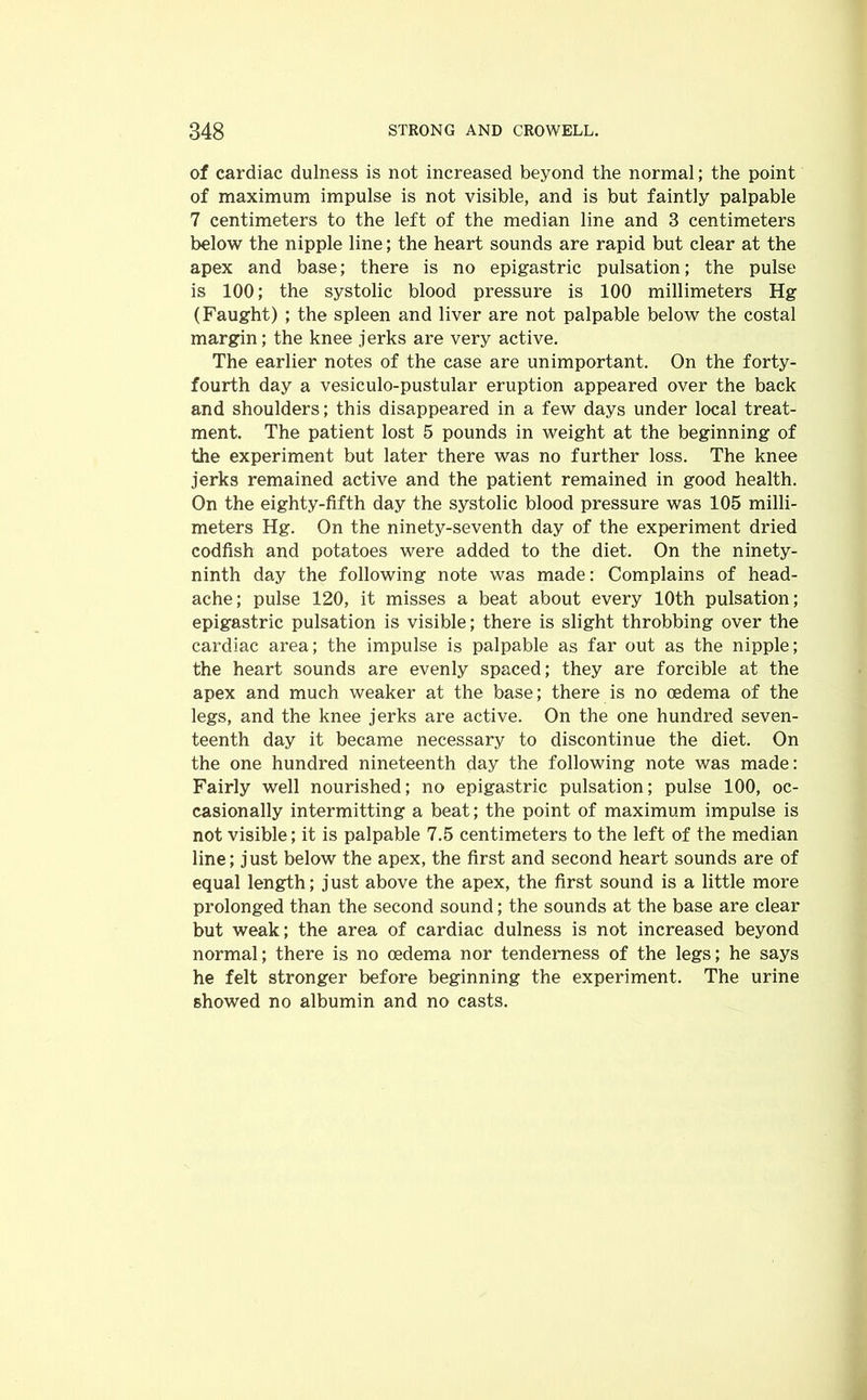 of cardiac dulness is not increased beyond the normal; the point of maximum impulse is not visible, and is but faintly palpable 7 centimeters to the left of the median line and 3 centimeters below the nipple line; the heart sounds are rapid but clear at the apex and base; there is no epigastric pulsation; the pulse is 100; the systolic blood pressure is 100 millimeters Hg (Faught) ; the spleen and liver are not palpable below the costal margin; the knee jerks are very active. The earlier notes of the case are unimportant. On the forty- fourth day a vesiculo-pustular eruption appeared over the back and shoulders; this disappeared in a few days under local treat- ment. The patient lost 5 pounds in weight at the beginning of the experiment but later there was no further loss. The knee jerks remained active and the patient remained in good health. On the eighty-fifth day the systolic blood pressure was 105 milli- meters Hg. On the ninety-seventh day of the experiment dried codfish and potatoes were added to the diet. On the ninety- ninth day the following note was made: Complains of head- ache; pulse 120, it misses a beat about every 10th pulsation; epigastric pulsation is visible; there is slight throbbing over the cardiac area; the impulse is palpable as far out as the nipple; the heart sounds are evenly spaced; they are forcible at the apex and much weaker at the base; there is no oedema of the legs, and the knee jerks are active. On the one hundred seven- teenth day it became necessary to discontinue the diet. On the one hundred nineteenth day the following note was made: Fairly well nourished; no epigastric pulsation; pulse 100, oc- casionally intermitting a beat; the point of maximum impulse is not visible; it is palpable 7.5 centimeters to the left of the median line; just below the apex, the first and second heart sounds are of equal length; j ust above the apex, the first sound is a little more prolonged than the second sound; the sounds at the base are clear but weak; the area of cardiac dulness is not increased beyond normal; there is no oedema nor tenderness of the legs; he says he felt stronger before beginning the experiment. The urine showed no albumin and no casts.