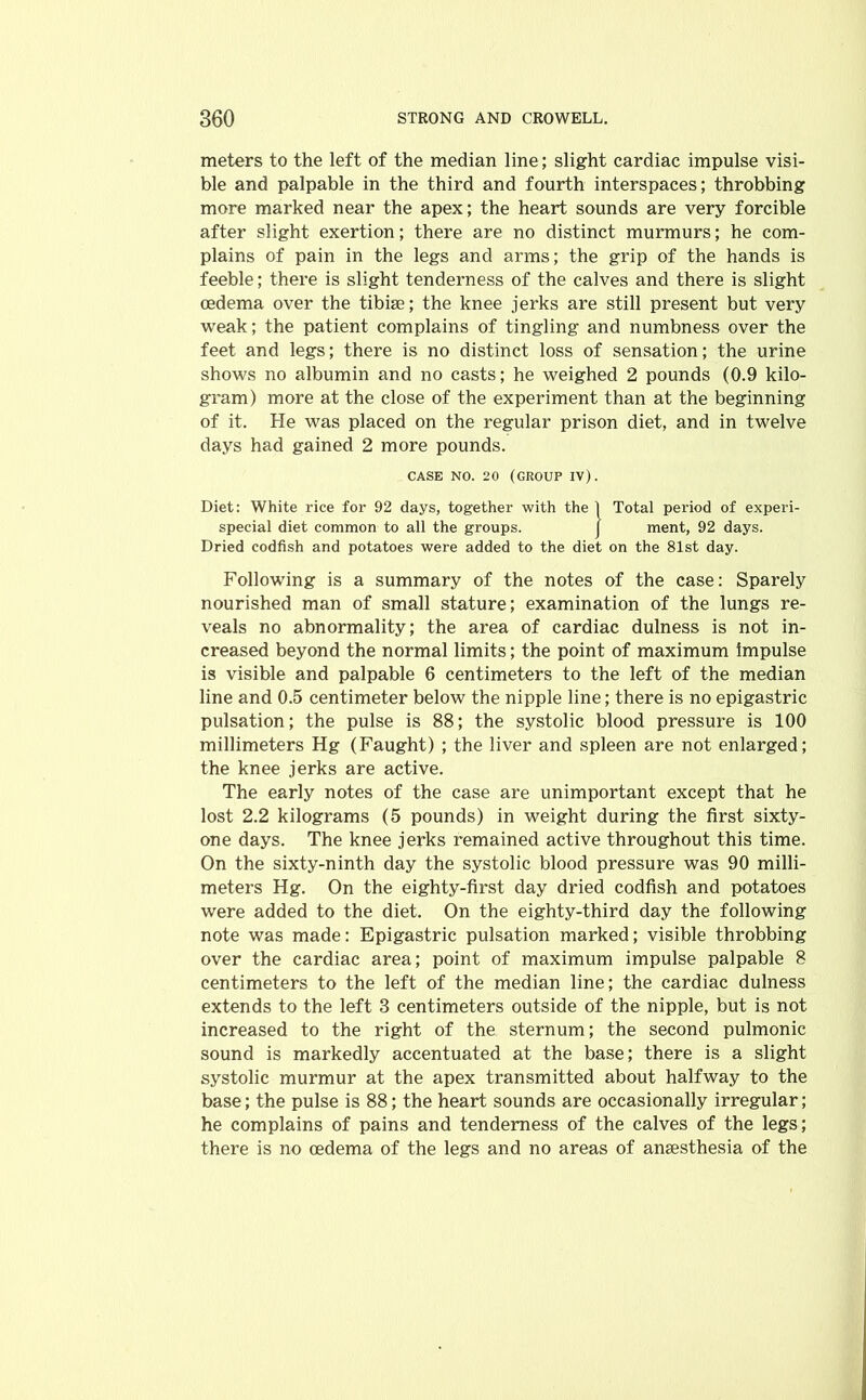 meters to the left of the median line; slight cardiac impulse visi- ble and palpable in the third and fourth interspaces; throbbing more marked near the apex; the heart sounds are very forcible after slight exertion; there are no distinct murmurs; he com- plains of pain in the legs and arms; the grip of the hands is feeble; there is slight tenderness of the calves and there is slight oedema over the tibiae; the knee jerks are still present but very weak; the patient complains of tingling and numbness over the feet and legs; there is no distinct loss of sensation; the urine shows no albumin and no casts; he weighed 2 pounds (0.9 kilo- gram) more at the close of the experiment than at the beginning of it. He was placed on the regular prison diet, and in twelve days had gained 2 more pounds. CASE NO. 20 (GROUP IV). Diet: White rice for 92 days, together with the 1 Total period of experi- special diet common to all the groups. j ment, 92 days. Dried codfish and potatoes were added to the diet on the 81st day. Following is a summary of the notes of the case: Sparely nourished man of small stature; examination of the lungs re- veals no abnormality; the area of cardiac dulness is not in- creased beyond the normal limits; the point of maximum impulse is visible and palpable 6 centimeters to the left of the median line and 0.5 centimeter below the nipple line; there is no epigastric pulsation; the pulse is 88; the systolic blood pressure is 100 millimeters Hg (Faught) ; the liver and spleen are not enlarged; the knee jerks are active. The early notes of the case are unimportant except that he lost 2.2 kilograms (5 pounds) in weight during the first sixty- one days. The knee jerks remained active throughout this time. On the sixty-ninth day the systolic blood pressure was 90 milli- meters Hg. On the eighty-first day dried codfish and potatoes were added to the diet. On the eighty-third day the following note was made: Epigastric pulsation marked; visible throbbing over the cardiac area; point of maximum impulse palpable 8 centimeters to the left of the median line; the cardiac dulness extends to the left 3 centimeters outside of the nipple, but is not increased to the right of the sternum; the second pulmonic sound is markedly accentuated at the base; there is a slight systolic murmur at the apex transmitted about halfway to the base; the pulse is 88; the heart sounds are occasionally irregular; he complains of pains and tenderness of the calves of the legs; there is no oedema of the legs and no areas of ansesthesia of the