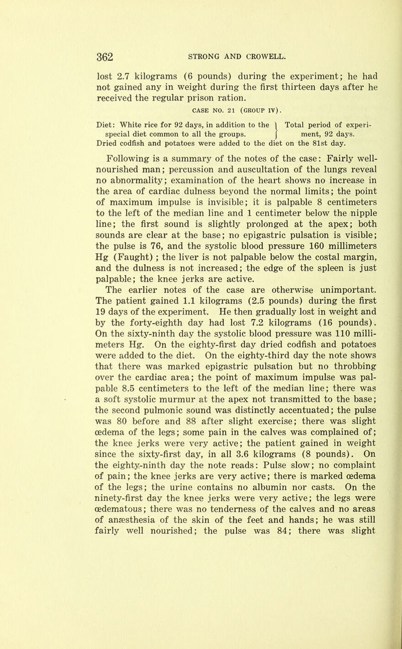 lost 2.7 kilograms (6 pounds) during the experiment; he had not gained any in weight during the first thirteen days after he received the regular prison ration. CASE NO. 21 (GROUP IV). Diet: White rice for 92 days, in addition to the 1 Total period of experi- special diet common to all the groups. J ment, 92 days. Dried codfish and potatoes were added to the diet on the 81st day. Following is a summary of the notes of the case: Fairly well- nourished man; percussion and auscultation of the lungs reveal no abnormality; examination of the heart shows no increase in the area of cardiac dulness beyond the normal limits; the point of maximum impulse is invisible; it is palpable 8 centimeters to the left of the median line and 1 centimeter below the nipple line; the first sound is slightly prolonged at the apex; both sounds are clear at the base; no epigastric pulsation is visible; the pulse is 76, and the systolic blood pressure 160 millimeters Hg (Faught) ; the liver is not palpable below the costal margin, and the dulness is not increased; the edge of the spleen is just palpable; the knee jerks are active. The earlier notes of the case are otherwise unimportant. The patient gained 1.1 kilograms (2.5 pounds) during the first 19 days of the experiment. He then gradually lost in weight and by the forty-eighth day had lost 7.2 kilograms (16 pounds). On the sixty-ninth day the systolic blood pressure was 110 milli- meters Hg. On the eighty-first day dried codfish and potatoes were added to the diet. On the eighty-third day the note shows that there was marked epigastric pulsation but no throbbing over the cardiac area; the point of maximum impulse was pal- pable 8.5 centimeters to the left of the median line; there was a soft systolic murmur at the apex not transmitted to the base; the second pulmonic sound was distinctly accentuated; the pulse was 80 before and 88 after slight exercise; there was slight oedema of the legs; some pain in the calves was complained of; the knee jerks were very active; the patient gained in weight since the sixty-first day, in all 3.6 kilograms (8 pounds). On the eighty-ninth day the note reads: Pulse slow; no complaint of pain; the knee jerks are very active; there is marked oedema of the legs; the urine contains no albumin nor casts. On the ninety-first day the knee jerks were very active; the legs were oedematous; there was no tenderness of the calves and no areas of anaesthesia of the skin of the feet and hands; he was still fairly well nourished; the pulse was 84; there was slight