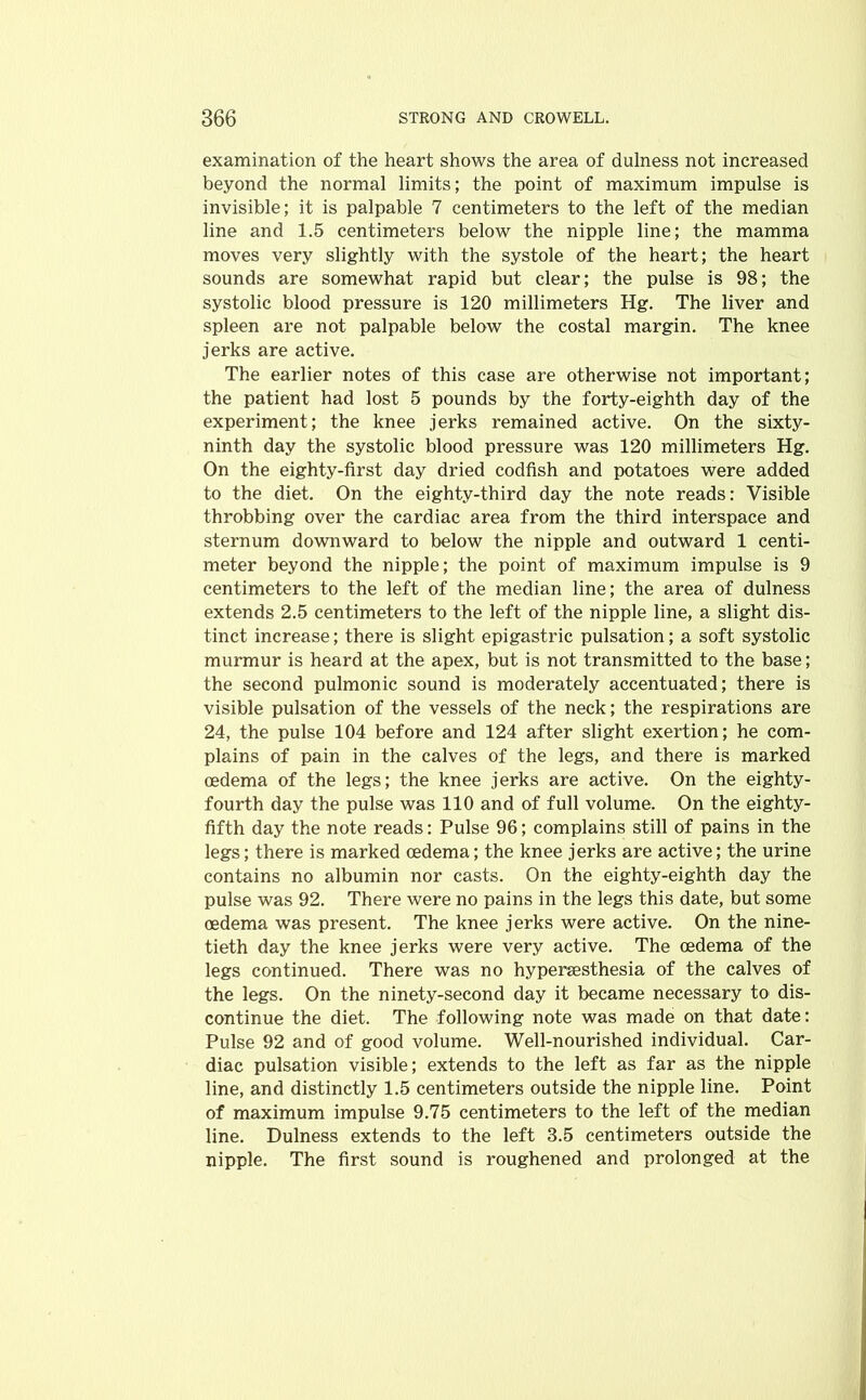 examination of the heart shows the area of dulness not increased beyond the normal limits; the point of maximum impulse is invisible; it is palpable 7 centimeters to the left of the median line and 1.5 centimeters below the nipple line; the mamma moves very slightly with the systole of the heart; the heart sounds are somewhat rapid but clear; the pulse is 98; the systolic blood pressure is 120 millimeters Hg. The liver and spleen are not palpable below the costal margin. The knee jerks are active. The earlier notes of this case are otherwise not important; the patient had lost 5 pounds by the forty-eighth day of the experiment; the knee jerks remained active. On the sixty- ninth day the systolic blood pressure was 120 millimeters Hg. On the eighty-first day dried codfish and potatoes were added to the diet. On the eighty-third day the note reads: Visible throbbing over the cardiac area from the third interspace and sternum downward to below the nipple and outward 1 centi- meter beyond the nipple; the point of maximum impulse is 9 centimeters to the left of the median line; the area of dulness extends 2.5 centimeters to the left of the nipple line, a slight dis- tinct increase; there is slight epigastric pulsation; a soft systolic murmur is heard at the apex, but is not transmitted to the base; the second pulmonic sound is moderately accentuated; there is visible pulsation of the vessels of the neck; the respirations are 24, the pulse 104 before and 124 after slight exertion; he com- plains of pain in the calves of the legs, and there is marked oedema of the legs; the knee jerks are active. On the eighty- fourth day the pulse was 110 and of full volume. On the eighty- fifth day the note reads: Pulse 96; complains still of pains in the legs; there is marked oedema; the knee jerks are active; the urine contains no albumin nor casts. On the eighty-eighth day the pulse was 92. There were no pains in the legs this date, but some oedema was present. The knee jerks were active. On the nine- tieth day the knee jerks were very active. The oedema of the legs continued. There was no hypersesthesia of the calves of the legs. On the ninety-second day it became necessary to dis- continue the diet. The following note was made on that date: Pulse 92 and of good volume. Well-nourished individual. Car- diac pulsation visible; extends to the left as far as the nipple line, and distinctly 1.5 centimeters outside the nipple line. Point of maximum impulse 9.75 centimeters to the left of the median line. Dulness extends to the left 3.5 centimeters outside the nipple. The first sound is roughened and prolonged at the
