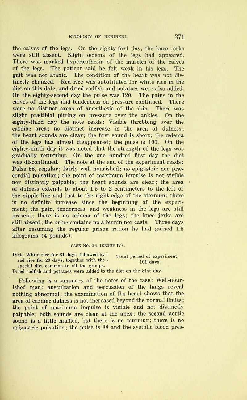 the calves of the legs. On the eighty-first day, the knee jerks were still absent. Slight oedema of the legs had appeared. There was marked hyperaesthesia of the muscles of the calves of the legs. The patient said he felt weak in his legs. The gait was not ataxic. The condition of the heart was not dis- tinctly changed. Red rice was substituted for white rice in the diet on this date, and dried codfish and potatoes were also added. On the eighty-second day the pulse was 120. The pains in the calves of the legs and tenderness on pressure continued. There were no distinct areas of anaesthesia of the skin. There was slight praetibial pitting on pressure over the ankles. On the eighty-third day the note reads: Visible throbbing over the cardiac area; no distinct increase in the area of dulness; the heart sounds are clear; the first sound is short; the oedema of the legs has almost disappeared; the pulse is 100. On the eighty-ninth day it was noted that the strength of the legs was gradually returning. On the one hundred first day the diet was discontinued. The note at the end of the experiment reads: Pulse 88, regular; fairly well nourished; no epigastric nor prae- cordial pulsation; the point of maximum impulse is not visible nor distinctly palpable; the heart sounds are clear; the area of dulness extends to about 1.5 to 2 centimeters to the left of the nipple line and just to the right edge of the sternum; there is no definite increase since the beginning of the experi- ment; the pain, tenderness, and weakness in the legs are still present; there is no oedema of the legs; the knee jerks are still absent; the urine contains no albumin nor casts. Three days after resuming the regular prison ration he had gained 1.8 kilograms (4 pounds). CASE NO. 26 (GROUP IV). Diet: White rice for 81 days followed by 1 Total period of experiment, red rice for 20 days, together with the 1 10^ (jayS special diet common to all the groups, j Dried codfish and potatoes were added to the diet on the 81st day. Following is a summary of the notes of the case: Well-nour- ished man; auscultation and percussion of the lungs reveal nothing abnormal; the examination of the heart shows that the area of cardiac dulness is not increased beyond the normal limits; the point of maximum impulse is visible and not distinctly palpable; both sounds are clear at the apex; the second aortic sound is a little muffled, but there is no murmur; there is no epigastric pulsation; the pulse is 88 and the systolic blood pres-