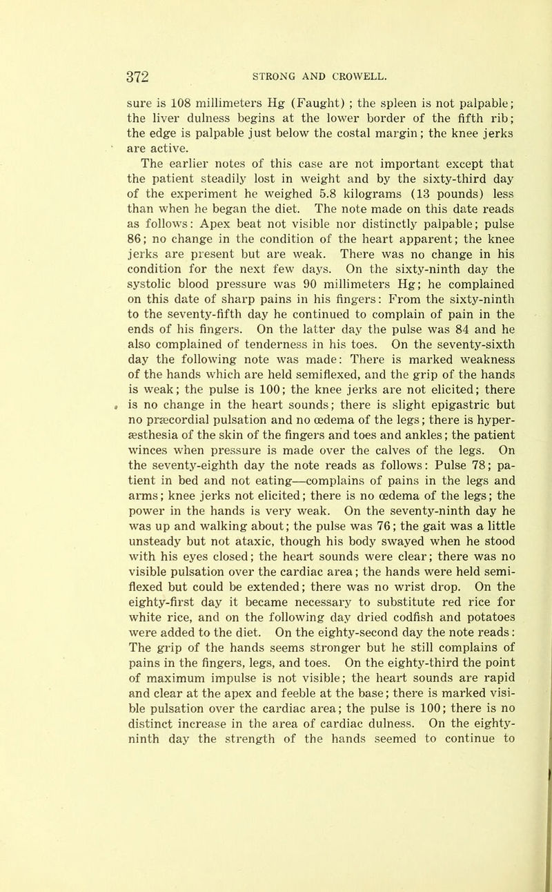 sure is 108 millimeters Hg (Faught) ; the spleen is not palpable; the liver dulness begins at the lower border of the fifth rib; the edge is palpable just below the costal margin; the knee jerks are active. The earlier notes of this case are not important except that the patient steadily lost in weight and by the sixty-third day of the experiment he weighed 5.8 kilograms (13 pounds) less than when he began the diet. The note made on this date reads as follows: Apex beat not visible nor distinctly palpable; pulse 86; no change in the condition of the heart apparent; the knee jerks are present but are weak. There was no change in his condition for the next few days. On the sixty-ninth day the systolic blood pressure was 90 millimeters Hg; he complained on this date of sharp pains in his fingers: From the sixty-ninth to the seventy-fifth day he continued to complain of pain in the ends of his fingers. On the latter day the pulse was 84 and he also complained of tenderness in his toes. On the seventy-sixth day the following note was made: There is marked weakness of the hands which are held semiflexed, and the grip of the hands is weak; the pulse is 100; the knee jerks are not elicited; there is no change in the heart sounds; there is slight epigastric but no praecordial pulsation and no oedema of the legs; there is hyper- sesthesia of the skin of the fingers and toes and ankles; the patient winces when pressure is made over the calves of the legs. On the seventy-eighth day the note reads as follows: Pulse 78; pa- tient in bed and not eating—complains of pains in the legs and arms; knee jerks not elicited; there is no oedema of the legs; the power in the hands is very weak. On the seventy-ninth day he was up and walking about; the pulse was 76; the gait was a little unsteady but not ataxic, though his body swayed when he stood with his eyes closed; the heart sounds were clear; there was no visible pulsation over the cardiac area; the hands were held semi- flexed but could be extended; there was no wrist drop. On the eighty-first day it became necessary to substitute red rice for white rice, and on the following day dried codfish and potatoes were added to the diet. On the eighty-second day the note reads: The grip of the hands seems stronger but he still complains of pains in the fingers, legs, and toes. On the eighty-third the point of maximum impulse is not visible; the heart sounds are rapid and clear at the apex and feeble at the base; there is marked visi- ble pulsation over the cardiac area; the pulse is 100; there is no distinct increase in the area of cardiac dulness. On the eighty- ninth day the strength of the hands seemed to continue to