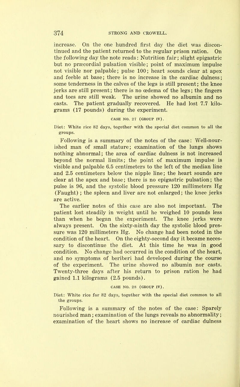 increase. On the one hundred first day the diet was discon- tinued and the patient returned to the regular prison ration. On the following day the note reads: Nutrition fair; slight epigastric but no prsecordial pulsation visible; point of maximum impulse not visible nor palpable; pulse 100; heart sounds clear at apex and feeble at base; there is no increase in the cardiac dulness; some tenderness in the calves of the legs is still present; the knee jerks are still present; there is no oedema of the legs; the fingers and toes are still weak. The urine showed no albumin and no casts. The patient gradually recovered. He had lost 7.7 kilo- grams (17 pounds) during the experiment. CASE NO. 27 (GROUP IV) . Diet: White rice 82 days, together with the special diet common to all the groups. Following is a summary of the notes of the case: Well-nour- ished man of small stature; examination of the lungs shows nothing abnormal; the area of cardiac dulness is not increased beyond the normal limits; the point of maximum impulse is visible and palpable 6.5 centimeters to the left of the median line and 2.5 centimeters below the nipple line; the heart sounds are clear at the apex and base; there is no epigastric pulsation; the pulse is 96, and the systolic blood pressure 120 millimeters Hg (Faught) ; the spleen and liver are not enlarged; the knee jerks are active. The earlier notes of this case are also not important. The patient lost steadily in weight until he weighed 10 pounds less than when he began the experiment. The knee jerks were always present. On the sixty-ninth day the systolic blood pres- sure was 120 millimeters Hg. No change had been noted in the condition of the heart. On the eighty-second day it became neces- sary to discontinue the diet. At this time he was in good condition. No change had occurred in the condition of the heart, and no symptoms of beriberi had developed during the course of the experiment. The urine showed no albumin nor casts. Twenty-three days after his return to prison ration he had gained 1.1 kilograms (2.5 pounds). CASE NO. 28 (GROUP IV). Diet: White rice for 82 days, together with the special diet common to all the groups. Following is a summary of the notes of the case: Sparely nourished man; examination of the lungs reveals no abnormality; examination of the heart shows no increase of cardiac dulness
