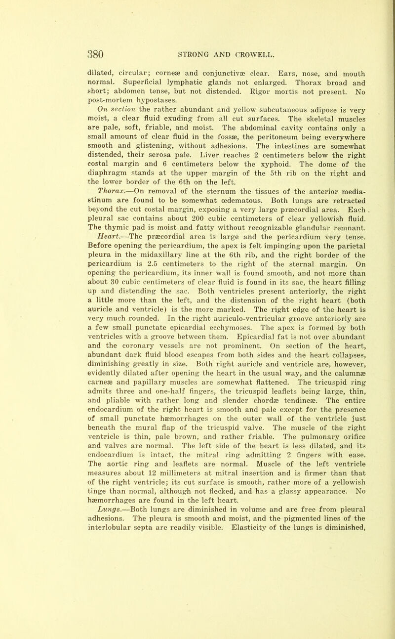 dilated, circular; cornese and conjunctiva clear. Ears, nose, and mouth normal. Superficial lymphatic glands not enlarged. Thorax broad and short; abdomen tense, but not distended. Rigor mortis not present. No post-mortem hypostases. On section the rather abundant and yellow subcutaneous adipose is very moist, a clear fluid exuding from all cut surfaces. The skeletal muscles are pale, soft, friable, and moist. The abdominal cavity contains only a small amount of clear fluid in the fossae, the peritoneum being everywhere smooth and glistening, without adhesions. The intestines are somewhat distended, their serosa pale. Liver reaches 2 centimeters below the right costal margin and 6 centimeters below the xyphoid. The dome of the diaphragm stands at the upper margin of the 5th rib on the right and the lower border of the 6th on the left. Thorax.—On removal of the sternum the tissues of the anterior media- stinum are found to be somewhat oedematous. Both lungs are retracted beyond the cut costal margin, exposing a very large prsecordial area. Each pleural sac contains about 200 cubic centimeters of clear yellowish fluid. The thymic pad is moist and fatty without recognizable glandular remnant. Heart.—The praecordial area is large and the pericardium very tense. Before opening the pericardium, the apex is felt impinging upon the parietal pleura in the midaxil lary line at the 6th rib, and the right border of the pericardium is 2.5 centimeters to the right of the sternal margin. On opening the pericardium, its inner wall is found smooth, and not more than about 30 cubic centimeters of clear fluid is found in its sac, the heart filling up and distending the sac. Both ventricles present anteriorly, the right a little more than the left, and the distension of the right heart (both auricle and ventricle) is the more marked. The right edge of the heart is very much rounded. In the right auriculo-ventricular groove anteriorly are a few small punctate epicardial ecchymoses. The apex is formed by both ventricles with a groove between them. Epicardial fat is not over abundant and the coronary vessels are not prominent. On section of the heart, abundant dark fluid blood escapes from both sides and the heart collapses, diminishing greatly in size. Both right auricle and ventricle are, however, evidently dilated after opening the heart in the usual way, and the calumnae carnese and papillary muscles are somewhat flattened. The tricuspid ring admits three and one-half fingers, the tricuspid leaflets being large, thin, and pliable with rather long and slender chordae tendineae. The entire endocardium of the right heart is smooth and pale except for the presence of small punctate haemorrhages on the outer wall of the ventricle just beneath the mural flap of the tricuspid valve. The muscle of the right ventricle is thin, pale brown, and rather friable. The pulmonary orifice and valves are normal. The left side of the heart is less dilated, and its endocardium is intact, the mitral ring admitting 2 fingers with ease. The aortic ring and leaflets are normal. Muscle of the left ventricle measures about 12 millimeters at mitral insertion and is firmer than that of the right ventricle; its cut surface is smooth, rather more of a yellowish tinge than normal, although not flecked, and has a glassy appearance. No hsemorrhages are found in the left heart. Lungs.—Both lungs are diminished in volume and are free from pleural adhesions. The pleura is smooth and moist, and the pigmented lines of the interlobular septa are readily visible. Elasticity of the lungs is diminished,