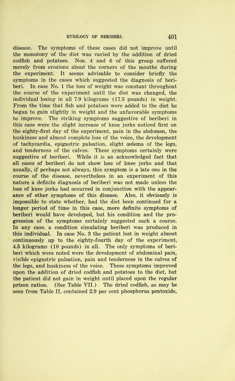 disease. The symptoms of these cases did not improve until the monotony of the diet was varied by the addition of dried codfish and potatoes. Nos. 4 and 6 of this group suffered merely from erosions about the corners of the mouths during the experiment. It seems advisable to consider briefly the symptoms in the cases which suggested the diagnosis of beri- beri. In case No. 1 the loss of weight was constant throughout the course of the experiment until the diet was changed, the individual losing in all 7-9 kilograms (17.5 pounds) in weight. From the time that fish and potatoes were added to the diet he began to gain slightly in weight and the unfavorable symptoms to improve. The striking symptoms suggestive of beriberi in this case were the slight increase of knee jerks noticed first on the eighty-first day of the experiment, pain in the abdomen, the huskiness and almost complete loss of the voice, the development of tachycardia, epigastric pulsation, slight oedema of the legs, and tenderness of the calves. These symptoms certainly were suggestive of beriberi. While it is an acknowledged fact that all cases of beriberi do not show loss of knee jerks and that usually, if perhaps not always, this symptom is a late one in the course of the disease, nevertheless in an experiment of this nature a definite diagnosis of beriberi was not made unless the loss of knee jerks had occurred in conjunction with the appear- ance of other symptoms of this disease. Also, it obviously is impossible to state whether, had the diet been continued for a longer period of time in this case, more definite symptoms of beriberi would have developed, but his condition and the pro- gression of the symptoms certainly suggested such a course. In any case, a condition simulating beriberi was produced in this individual. In case No. 3 the patient lost in weight almost continuously up to the eighty-fourth day of the experiment, 4.5 kilograms (10 pounds) in all. The only symptoms of beri- beri which were noted were the development of abdominal pain, visible epigastric pulsation, pain and tenderness in the calves of the legs, and huskiness of the voice. These symptoms improved upon the addition of dried codfish and potatoes to the diet, but the patient did not gain in weight until placed upon the regular prison ration. (See Table VII.) The dried codfish, as may be seen from Table II, contained 2.9 per cent phosphorus pentoxide,