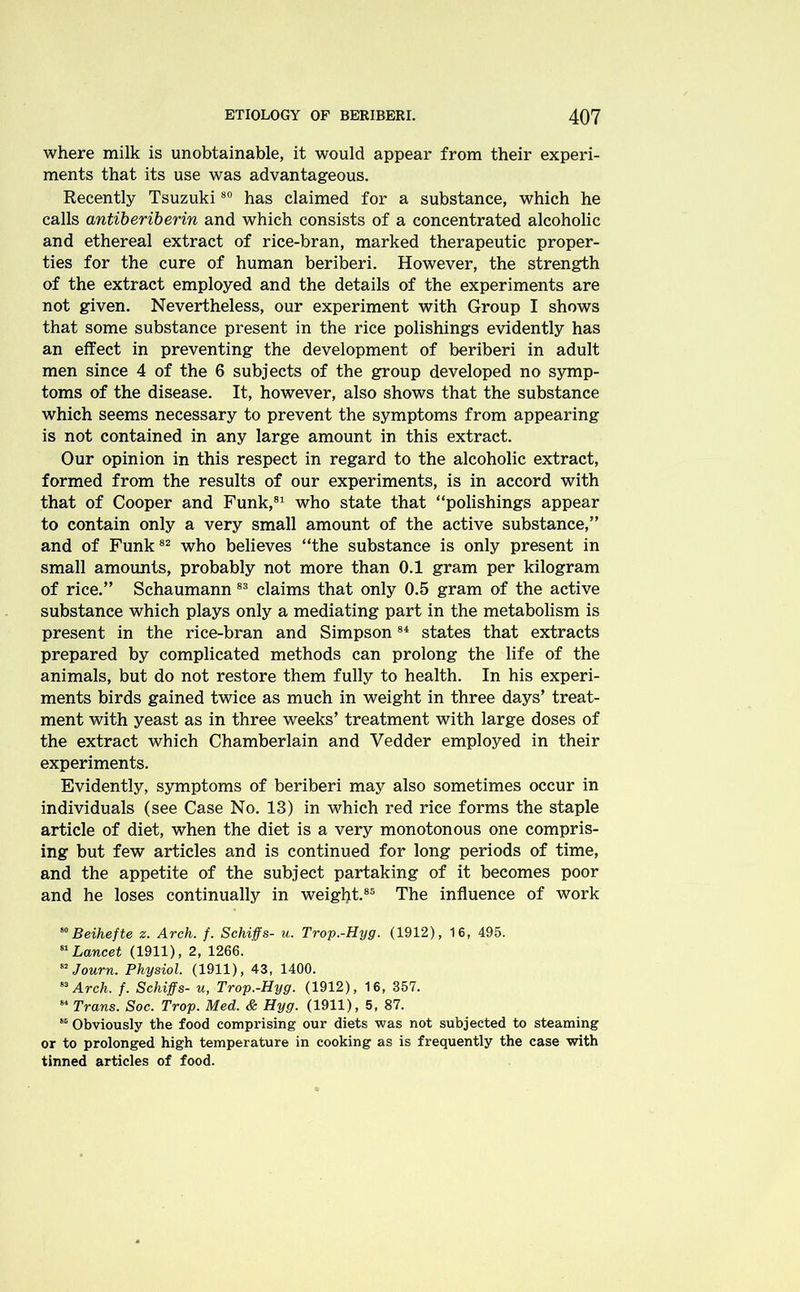 where milk is unobtainable, it would appear from their experi- ments that its use was advantageous. Recently Tsuzuki80 has claimed for a substance, which he calls antiberiberin and which consists of a concentrated alcoholic and ethereal extract of rice-bran, marked therapeutic proper- ties for the cure of human beriberi. However, the strength of the extract employed and the details of the experiments are not given. Nevertheless, our experiment with Group I shows that some substance present in the rice polishings evidently has an effect in preventing the development of beriberi in adult men since 4 of the 6 subjects of the group developed no symp- toms of the disease. It, however, also shows that the substance which seems necessary to prevent the symptoms from appearing is not contained in any large amount in this extract. Our opinion in this respect in regard to the alcoholic extract, formed from the results of our experiments, is in accord with that of Cooper and Funk,81 who state that “polishings appear to contain only a very small amount of the active substance,” and of Funk82 who believes “the substance is only present in small amounts, probably not more than 0.1 gram per kilogram of rice.” Schaumann83 claims that only 0.5 gram of the active substance which plays only a mediating part in the metabolism is present in the rice-bran and Simpson84 states that extracts prepared by complicated methods can prolong the life of the animals, but do not restore them fully to health. In his experi- ments birds gained twice as much in weight in three days’ treat- ment with yeast as in three weeks’ treatment with large doses of the extract which Chamberlain and Vedder employed in their experiments. Evidently, symptoms of beriberi may also sometimes occur in individuals (see Case No. 13) in which red rice forms the staple article of diet, when the diet is a very monotonous one compris- ing but few articles and is continued for long periods of time, and the appetite of the subject partaking of it becomes poor and he loses continually in weight.85 The influence of work 80Beihefte z. Arch. f. Schiffs- u. Trop.-Hyg. (1912), 16, 495. 81 Lancet (1911), 2, 1266. 82 Journ. Physiol. (1911), 43, 1400. 83 Arch. f. Schiffs- u, Trop.-Hyg. (1912), 16, 357. 84 Trans. Soc. Trop. Med. & Hyg. (1911), 5, 87. 88 Obviously the food comprising our diets was not subjected to steaming or to prolonged high temperature in cooking as is frequently the case with tinned articles of food.
