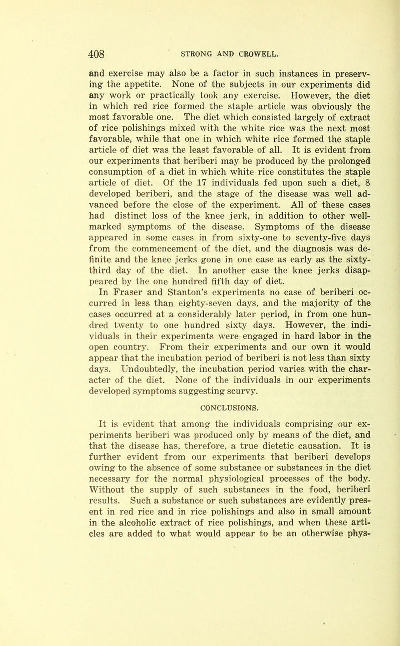 and exercise may also be a factor in such instances in preserv- ing the appetite. None of the subjects in our experiments did any work or practically took any exercise. However, the diet in which red rice formed the staple article was obviously the most favorable one. The diet which consisted largely of extract of rice polishings mixed with the white rice was the next most favorable, while that one in which white rice formed the staple article of diet was the least favorable of all. It is evident from our experiments that beriberi may be produced by the prolonged consumption of a diet in which white rice constitutes the staple article of diet. Of the 17 individuals fed upon such a diet, 8 developed beriberi, and the stage of the disease was well ad- vanced before the close of the experiment. All of these cases had distinct loss of the knee jerk, in addition to other well- marked symptoms of the disease. Symptoms of the disease appeared in some cases in from sixty-one to seventy-five days from the commencement of the diet, and the diagnosis was de- finite and the knee jerks gone in one case as early as the sixty- third day of the diet. In another case the knee jerks disap- peared by the one hundred fifth day of diet. In Fraser and Stanton’s experiments no case of beriberi oc- curred in less than eighty-seven days, and the majority of the cases occurred at a considerably later period, in from one hun- dred twenty to one hundred sixty days. However, the indi- viduals in their experiments were engaged in hard labor in the open country. From their experiments and our own it would appear that the incubation period of beriberi is not less than sixty days. Undoubtedly, the incubation period varies with the char- acter of the diet. None of the individuals in our experiments developed symptoms suggesting scurvy. CONCLUSIONS. It is evident that among the individuals comprising our ex- periments beriberi was produced only by means of the diet, and that the disease has, therefore, a true dietetic causation. It is further evident from our experiments that beriberi develops owing to the absence of some substance or substances in the diet necessary for the normal physiological processes of the body. Without the supply of such substances in the food, beriberi results. Such a substance or such substances are evidently pres- ent in red rice and in rice polishings and also in small amount in the alcoholic extract of rice polishings, and when these arti- cles are added to what would appear to be an otherwise phys-