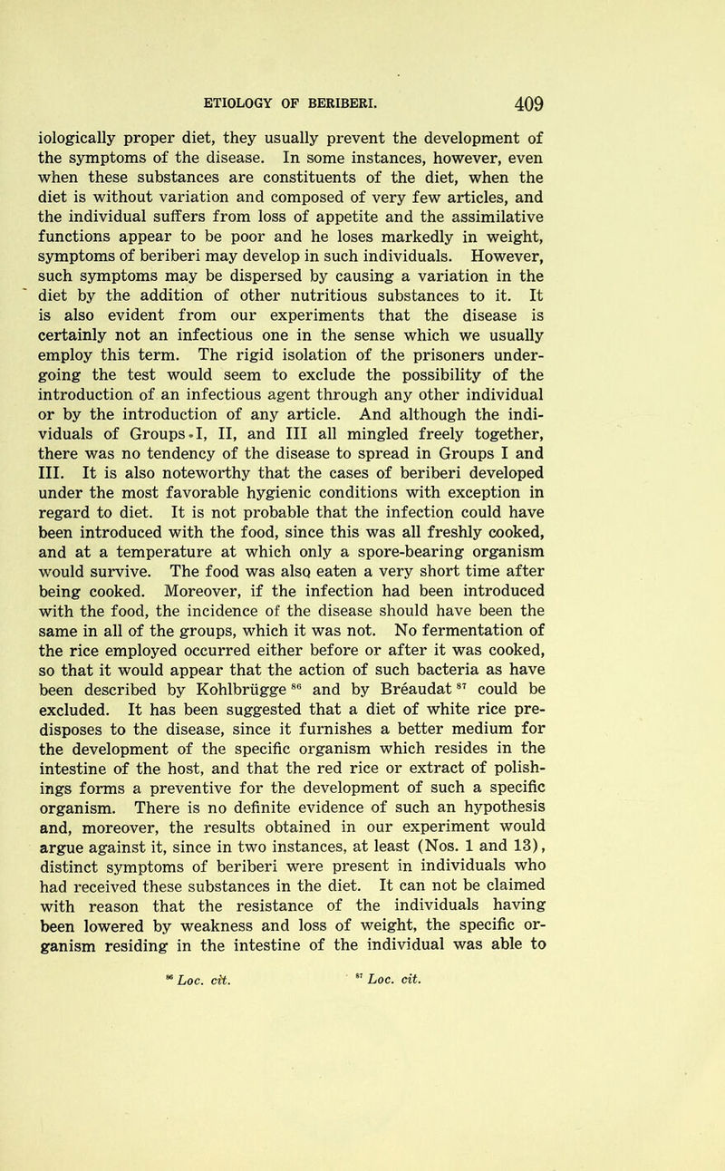 iologically proper diet, they usually prevent the development of the symptoms of the disease. In some instances, however, even when these substances are constituents of the diet, when the diet is without variation and composed of very few articles, and the individual suffers from loss of appetite and the assimilative functions appear to be poor and he loses markedly in weight, symptoms of beriberi may develop in such individuals. However, such symptoms may be dispersed by causing a variation in the diet by the addition of other nutritious substances to it. It is also evident from our experiments that the disease is certainly not an infectious one in the sense which we usually employ this term. The rigid isolation of the prisoners under- going the test would seem to exclude the possibility of the introduction of an infectious agent through any other individual or by the introduction of any article. And although the indi- viduals of Groups.I, II, and III all mingled freely together, there was no tendency of the disease to spread in Groups I and III. It is also noteworthy that the cases of beriberi developed under the most favorable hygienic conditions with exception in regard to diet. It is not probable that the infection could have been introduced with the food, since this was all freshly cooked, and at a temperature at which only a spore-bearing organism would survive. The food was also eaten a very short time after being cooked. Moreover, if the infection had been introduced with the food, the incidence of the disease should have been the same in all of the groups, which it was not. No fermentation of the rice employed occurred either before or after it was cooked, so that it would appear that the action of such bacteria as have been described by Kohlbriigge86 and by Breaudat87 could be excluded. It has been suggested that a diet of white rice pre- disposes to the disease, since it furnishes a better medium for the development of the specific organism which resides in the intestine of the host, and that the red rice or extract of polish- ings forms a preventive for the development of such a specific organism. There is no definite evidence of such an hypothesis and, moreover, the results obtained in our experiment would argue against it, since in two instances, at least (Nos. 1 and 13), distinct symptoms of beriberi were present in individuals who had received these substances in the diet. It can not be claimed with reason that the resistance of the individuals having been lowered by weakness and loss of weight, the specific or- ganism residing in the intestine of the individual was able to Loc. cit. 87 Loc. cit.