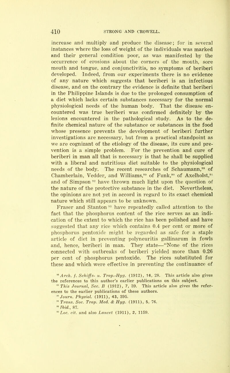 increase and multiply and produce the disease; for in several instances where the loss of weight of the individuals was marked and their general condition poor, as was manifested by the occurrence of erosions about the corners of the mouth, sore mouth and tongue, and conjunctivitis, no symptoms of beriberi developed. Indeed, from our experiments there is no evidence of any nature which suggests that beriberi is an infectious disease, and on the contrary the evidence is definite that beriberi in the Philippine Islands is due to the prolonged consumption of a diet which lacks certain substances necessary for the normal physiological needs of the human body. That the disease en- countered was true beriberi was confirmed definitely by the lesions encountered in the pathological study. As to the de- finite chemical nature of the substance or substances in the food whose presence prevents the development of beriberi further investigations are necessary, but from a practical standpoint as we are cognizant of the etiology of the disease, its cure and pre- vention is a simple problem. For the prevention and cure of beriberi in man all that is necessary is that he shall be supplied with a liberal and nutritious diet suitable to the physiological needs of the body. The recent researches of Schaumann,88 of Chamberlain, Vedder, and Williams,89 of Funk,90 of Axelholst,91 and of Simpson 92 have thrown much light upon the question of the nature of the protective substance in the diet. Nevertheless, the opinions are not yet in accord in regard to its exact chemical nature which still appears to be unknown. Fraser and Stanton 93 have repeatedly called attention to the fact that the phosphorus content of the rice serves as an indi- cation of the extent to which the rice has been polished and have suggested that any rice which contains 0.4 per cent or more of phosphorus pentoxide might be regarded as safe for a staple article of diet in preventing polyneuritis gallinarum in fowls and, hence, beriberi in man. They state—“None of the rices connected with outbreaks of beriberi yielded more than 0.26 per cent of phosphorus pentoxide. The rices substituted for these and which were effective in preventing the continuance of ^ Arch. f. Schiffs- u. Trop.-Hyg. (1912), 16, 28. This article also gives the references to this author’s earlier publications on this subject. 89 This Journal, Sec. B (1912), 7, 39. This article also gives the refer- ences to the earlier publications of these authors. M Journ. Physiol. (1911), 43, 395. 31 Trans. Soc. Trop. Med. & Hyg. (1911), 5, 76. M Ibid., 87. “ Loc. cit. and also Lancet (1911), 2, 1159.