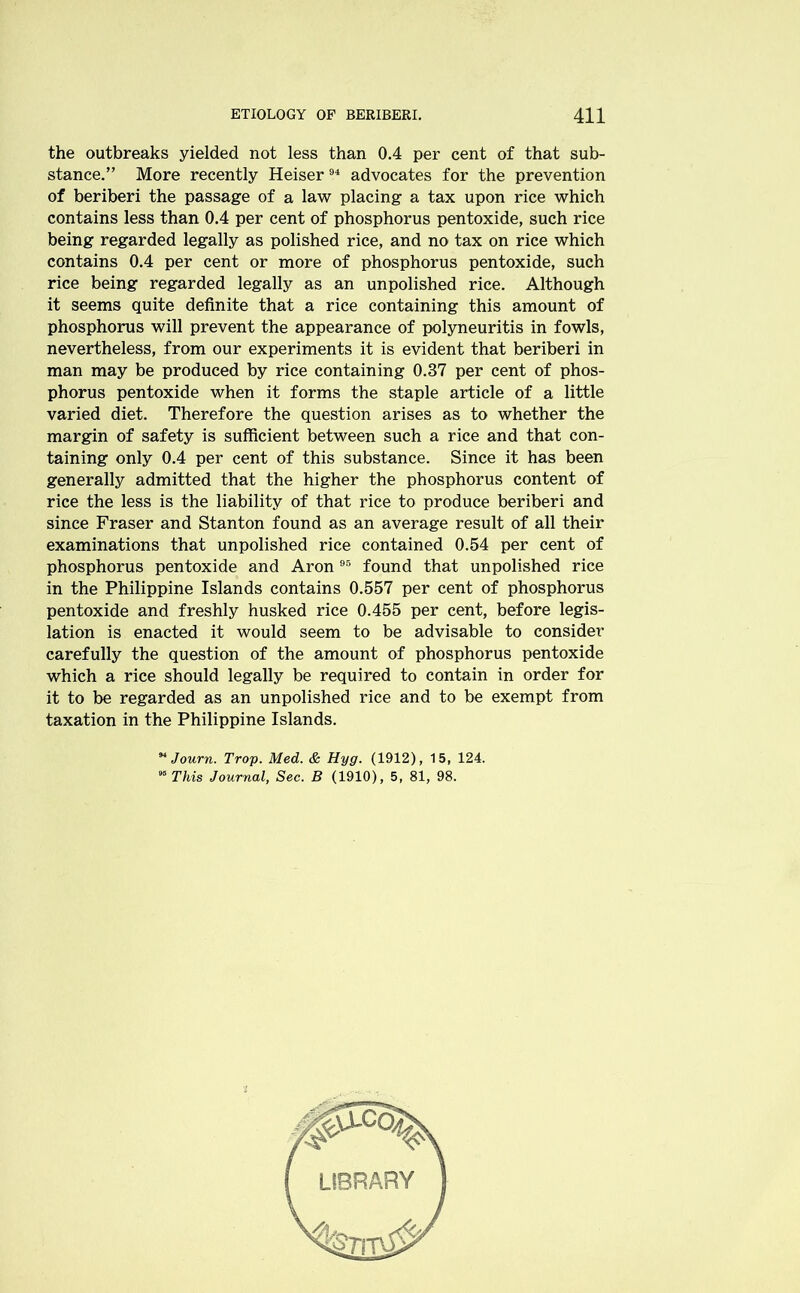 the outbreaks yielded not less than 0.4 per cent of that sub- stance.” More recently Heiser94 advocates for the prevention of beriberi the passage of a law placing a tax upon rice which contains less than 0.4 per cent of phosphorus pentoxide, such rice being regarded legally as polished rice, and no tax on rice which contains 0.4 per cent or more of phosphorus pentoxide, such rice being regarded legally as an unpolished rice. Although it seems quite definite that a rice containing this amount of phosphorus will prevent the appearance of polyneuritis in fowls, nevertheless, from our experiments it is evident that beriberi in man may be produced by rice containing 0.37 per cent of phos- phorus pentoxide when it forms the staple article of a little varied diet. Therefore the question arises as to whether the margin of safety is sufficient between such a rice and that con- taining only 0.4 per cent of this substance. Since it has been generally admitted that the higher the phosphorus content of rice the less is the liability of that rice to produce beriberi and since Fraser and Stanton found as an average result of all their examinations that unpolished rice contained 0.54 per cent of phosphorus pentoxide and Aron 95 found that unpolished rice in the Philippine Islands contains 0.557 per cent of phosphorus pentoxide and freshly husked rice 0.455 per cent, before legis- lation is enacted it would seem to be advisable to consider carefully the question of the amount of phosphorus pentoxide which a rice should legally be required to contain in order for it to be regarded as an unpolished rice and to be exempt from taxation in the Philippine Islands. M Journ. Trop. Med. & Hyg. (1912), 15, 124. 95 This Journal, Sec. B (1910), 5, 81, 98.