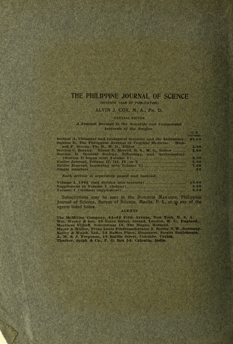 THE PHILIPPINE JOURNAL OF SCIENCE (SEVENTH YEAR OF PUBLICATION) ALVIN J. COX, M. A., Ph. D. GENERAL EDITOR A Journal Devoted to the Scientific and Commercial Interests of the Tropics /•,' U..S. f-; r:t' ourrincy. Section A. Chemical and Geological Sciences and the Industries.. $2.00 Section B. Tho Philippine Journal of Tropical Medicine. Rich- ard P. Strong, Ph. B., M. D., Editor...J.......... 3.00 Section C. Botany. Elmer D. Merrill, B. S., M. S„ Editor 2.00 Section D. General Biology, Ethnology, and Anthropology. (Section D began with Volume V). 2.00 Entire Journal, Volume II; III, IV, or V 5.00 Entire Journal, beginning with Volume VI 7.00 Single numbers ...j;.......*... .50 Each section is separately paged and indexed. Volume I, 190j6 (not divided into sections) 10.00 Supplement to Volume I (botany) 3.50 Volume I (without supplement)... 6.50 Subscriptions may be sent to the Business Manager, Philippine Journal of Science, Bureau of Science, Manila, P. I., or tp any of the agents listed below. AGENTS The McMillan Company, 64—66 Fifth Avenue, New York, U. S. A. Wm. Wesley & Son, 28 Essex Street, Strand, London, W. C., England.. Martinus Nijhoff, Nobelstraat 18, The Hague, Holland. Mayer & Muller, Prinz Louis FerdLnandstrasse 2, Berlin,N.W.,Germany. Kelley & Walsh, Ltd., 32 Raffles Place, Singapore, Straits Settlements. A. M. & J. Ferguson, 19 Baillie Street, Colombo, Ceylon. Thacker, Spink & Co., P. O. Box 54, Calcutta, India.