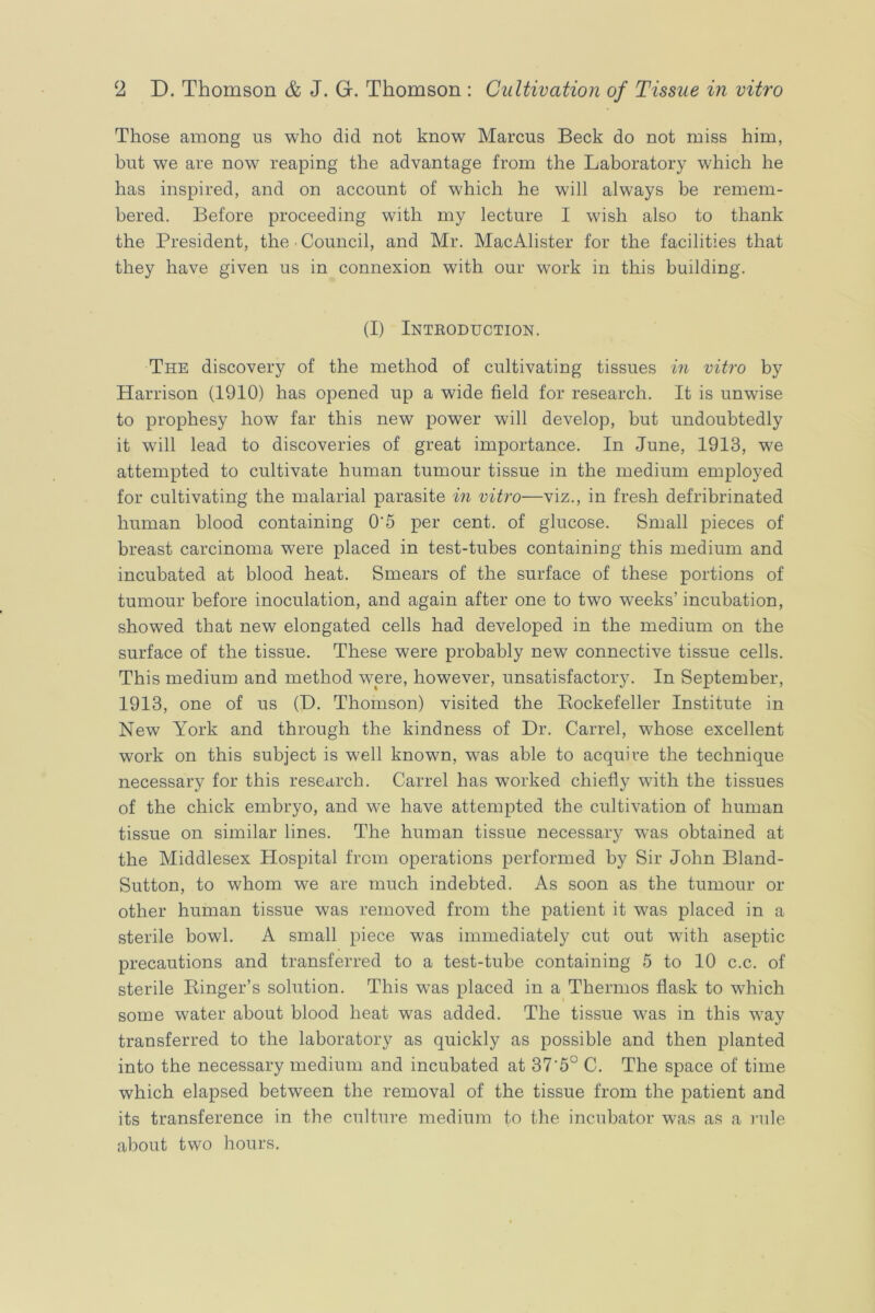 Those among us who did not know Marcus Beck do not miss him, but we are now reaping the advantage from the Laboratory which he has inspired, and on account of which he will always be remem- bered. Before proceeding with my lecture I wish also to thank the President, the Council, and Mr. MacAlister for the facilities that they have given us in connexion with our work in this building. (I) Inteoduction. The discovery of the method of cultivating tissues in vitro by Harrison (1910) has opened up a wide field for research. It is unwise to prophesy how far this new power will develop, but undoubtedly it will lead to discoveries of great importance. In June, 1913, we attempted to cultivate human tumour tissue in the medium employed for cultivating the malarial parasite in vitro—viz., in fresh defribrinated human blood containing 0’5 per cent, of glucose. Small pieces of breast carcinoma were placed in test-tubes containing this medium and incubated at blood heat. Smears of the surface of these portions of tumour before inoculation, and again after one to two weeks’ incubation, showed that new elongated cells had developed in the medium on the surface of the tissue. These were probably new connective tissue cells. This medium and method were, however, unsatisfactory. In September, 1913, one of us (D. Thomson) visited the Eockefeller Institute in New York and through the kindness of Dr. Carrel, whose excellent work on this subject is well known, was able to acquire the technique necessary for this research. Carrel has worked chiefly with the tissues of the chick embryo, and we have attempted the cultivation of human tissue on similar lines. The human tissue necessary was obtained at the Middlesex Hospital from operations performed by Sir John Bland- Sutton, to whom we are much indebted. As soon as the tumour or other human tissue was removed from the patient it was placed in a sterile bowl. A small piece was immediately cut out with aseptic precautions and transferred to a test-tube containing 5 to 10 c.c. of sterile Kinger’s solution. This was placed in a Thermos flask to which some water about blood heat was added. The tissue was in this way transferred to the laboratory as quickly as possible and then planted into the necessary medium and incubated at 37’5° C. The space of time which elapsed between the removal of the tissue from the patient and its transference in the culture medium to the incubator was as a rule about two hours.