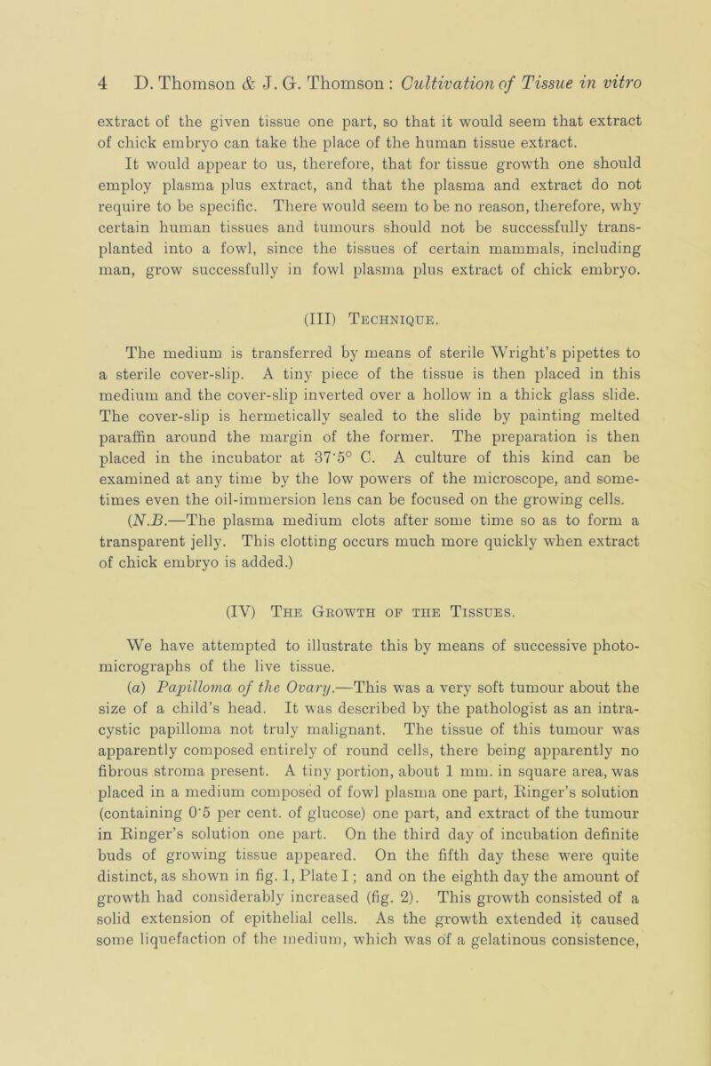 extract of the given tissue one part, so that it would seem that extract of chick embryo can take the place of the human tissue extract. It would appear to us, therefore, that for tissue growth one should employ plasma plus extract, and that the plasma and extract do not require to be specific. There would seem to be no reason, therefore, why certain human tissues and tumours should not be successfully trans- planted into a fowl, since the tissues of certain mammals, including man, grow successfully in fowl plasma plus extract of chick embryo. (Ill) Technique. The medium is transferred by means of sterile Wright’s pipettes to a sterile cover-slip. A tiny piece of the tissue is then placed in this medium and the cover-slip inverted over a hollow in a thick glass slide. The cover-slip is hermetically sealed to the slide by painting melted paraffin around the margin of the former. The preparation is then placed in the incubator at 37‘5° C. A culture of this kind can be examined at any time by the low powers of the microscope, and some- times even the oil-immersion lens can be focused on the growing cells. {N.B.—The plasma medium clots after some time so as to form a transparent jelly. This clotting occurs much more quickly when extract of chick embryo is added.) (IV) The Geowth of the Tissues. We have attempted to illustrate this by means of successive photo- micrographs of the live tissue. {a) Papilloma of the Ovary.—This was a very soft tumour about the size of a child’s head. It was described by the pathologist as an intra- cystic papilloma not truly malignant. The tissue of this tumour was apparently composed entirely of round cells, there being apparently no fibrous stroma present. A tiny portion, about 1 mm. in square area, was placed in a medium composed of fowl plasma one part. Ringer’s solution (containing 0’5 per cent, of glucose) one part, and extract of the tumour in Ringer’s solution one part. On the third day of incubation definite buds of growing tissue appeared. On the fifth day these were quite distinct, as shown in fig. 1, Plate I; and on the eighth day the amount of growth had considerably increased (fig. 2). This growth consisted of a solid extension of epithelial cells. As the growth extended it caused some liquefaction of the medium, which was of a gelatinous consistence,