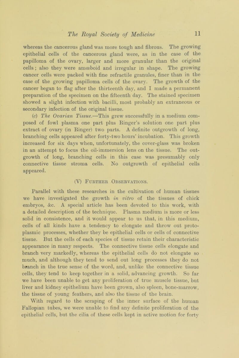 whereas the cancerous gland was more tough and fibrous. The growing epithelial cells of the cancerous gland were, as in the case of the papilloma of the ovary, larger and more granular than the original cells ; also they were amoeboid and irregular in shape. The growing cancer cells were packed with fine retractile granules, finer than in the case of the growing papilloma cells of the ovary. The growth of the cancer began to flag after the thirteenth day, and I made a permanent preparation of the specimen on the fifteenth day. The stained specimen showed a slight infection with bacilli, most probably an extraneous or secondary infection of the original tissue. (c) The Ovarian Tissue.—This grew successfully in a medium com- posed of fowl plasma one part plus Einger’s solution one part plus extract of ovary (in Einger) two parts. A definite outgrowth of long, branching cells appeared after forty-two hours’ incubation. This growth increased for six days when, unfortunately, the cover-glass was broken in an attempt to focus the oil-immersion lens on the tissue. The out- growth of long, branching cells in this case was presumably only connective tissue stroma cells. No outgrowth of epithelial cells appeared. (V) Eurthee Observations. Parallel with these researches in the cultivation of human tissues we have investigated the growth in vitro of the tissues of chick embryos, Ac. A special article has been devoted to this W’ork, with a detailed description of the technique. Plasma medium is more or less solid in consistence, and it would appear to us that, in this medium, cells of all kinds have a tendency to elongate and throw out proto- plasmic processes, whether they be epithelial cells or cells of connective tissue. But the cells of each species of tissue retain their characteristic appearance in many respects. The connective tissue cells elongate and branch very markedly, whereas the epithelial cells do not elongate so much, and although they tend to send out long processes they do not branch in the true sense of the word, and, unlike the connective tissue cells, they tend to keep together in a solid, advancing growth. So far we have been unable to get any proliferation of true muscle tissue, but liver and kidney epithelium have been grown, also spleen, bone-marrow, the tissue of young feathers, and also the tissue of the brain. With regard to the scraping of the inner surface of the human Fallopian tubes, we were unable to find any definite proliferation of the epithelial cells, but the cilia of these cells kept in active motion for forty