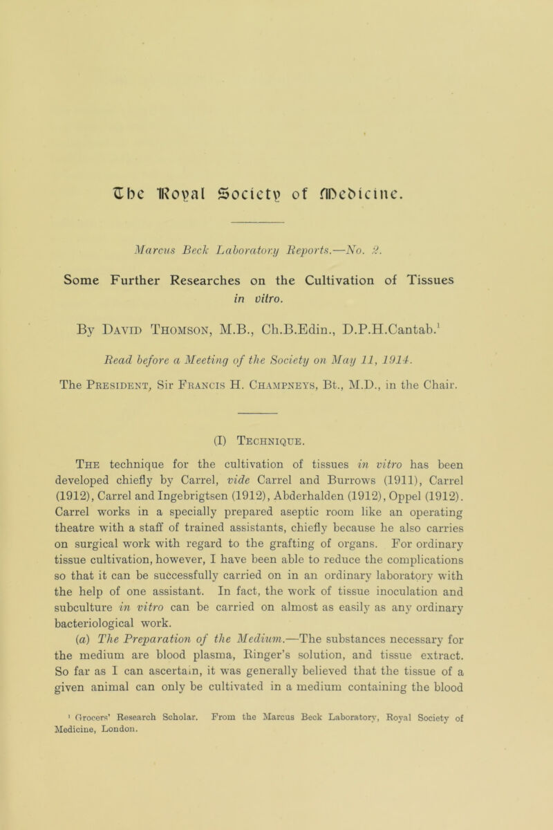^bc 1Rov>al Socict\) of ribeMcinc. Marcus Bed: Laboratory Beports.—No. Some Further Researches on the Cultivation of Tissues in vitro. By David Thomson, M.B., Ch.B.Edin., D.P.H.Cantabd Bead before a Meeting of the Society on May 11, 1911. The President, Sir Francis H. Champneys, Bt., M.D., in the Chair. (I) Technique. The technique for the cultivation of tissues in vitro has been developed chiefly by Carrel, vide Carrel and Burrows (1911), Carrel (1912), Carrel and Ingebrigtsen (1912), Abderhalden (1912), Oppel (1912). Carrel works in a specially prepared aseptic room like an operating theatre with a staff of trained assistants, chiefly because he also carries on surgical work with regard to the grafting of organs. For ordinary tissue cultivation, however, I have been able to reduce the complications so that it can be successfully carried on in an ordinary laboratory with the help of one assistant. In fact, the w’ork of tissue inoculation and subculture in vitro can be carried on almost as easily as any ordinary bacteriological work. (a) The Preparation of the Medium.—The substances necessary for the medium are blood plasma. Ringer’s solution, and tissue extract. So far as 1 can ascertain, it w-as generally believed that the tissue of a given animal can only be cultivated in a medium containing the blood ' (rrocers’ Research Scholar. From the Marcus Beck Laboratory, Royal Society of Medicine, London.