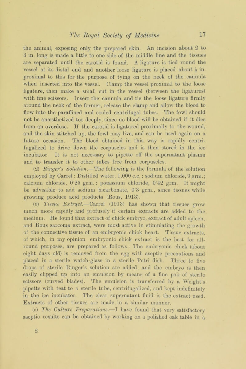• the animal, exposing only the prepared skin. An incision about 2 to 3 in. long is made a little to one side of the middle line and the tissues are separated until the carotid is found. A ligature is tied round the vessel at its distal end and another loose ligature is placed about 1 in. proximal to this for the purpose of tying on the neck of the cannula when inserted into the vessel. Clamp the vessel proximal to the loose ligature, then make a small cut in the vessel (between the ligatures) with fine scissors. Insert the cannula and tie the loose ligature firmly around the neck of the former, release the clamp and allow the blood to flow into the paraffined and cooled centrifugal tubes. The fowl should not be anaesthetized too deeply, since no blood will be obtained if it dies from an overdose. If the carotid is ligatured proximally to the w'ound, and the skin stitched up, the fowl may live, and can be used again on a future occasion. The blood obtained in this way is rapidly centri- fugalized to drive down the corpuscles and is then stored in the ice incubator. It is not necessary to pipette off the supernatant plasma and to transfer it to other tubes free from corpuscles. (2) liingefs Solution.—The following is the formula of the solution employed by Carrel: Distilled water, 1,000 c.c.; sodium chloride, 0gnu.; calcium chloride, 0'25 gnu.; potassium chloride, 0’42 gnu. It might be advisable to add sodium bicarbonate, 0'3 gnu., since tissues while growing produce acid products (lious, 1913). (6) Tissue Extract.—Carrel (1913) has shown that tissues grow much more rapidly and profusely if certain extracts are added to the medium. He found that extract of chick embryo, extract of adult spleen, and Rous sarcoma extract, were most active in stimulating the growth of the connective tissue of an embryonic chick heart. Tissue extracts, of which, in my opinion embryonic chick extract is the best for all- round purposes, are prepared as follows : The embryonic chick (about eight days old) is removed from the egg with aseptic precautions and placed in a sterile watch-glass in a sterile Petri dish. Three to five drops of sterile Ringer’s solution are added, and the embryo is then easily clipped up into an emulsion by means of a fine [)air of sterile scissors (curved blades). The emulsion is transferred by a Wright’s pipette with teat to a sterile tube, centrifugalized, and kept indefinitely in the ice incubator. The clear supernatant fluid is the extract used. Extracts of other tissues are made in a similar manner. (c) The Culture Preparations.—I have found that very satisfactory aseptic results can be obtained by working on a polished oak table in a 2