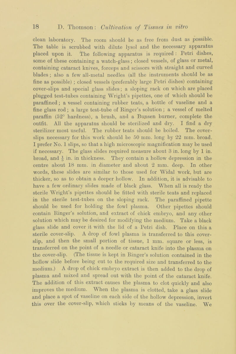 clean laboratory. The room should be as free from dust as possible. The table is scrubbed with dilute lysol and the necessary apparatus placed upon it. The following apparatus is required : Petri dishes, some of these containing a watch-glass; closed vessels, of glass or metal, containing cataract knives, forceps and scissors with straight and curved blades ; also a few all-metal needles (all the instruments should be as fine as possible) ; closed vessels (preferably large Petri dishes) containing cover-slips and special glass slides; a sloping rack on which are placed plugged test-tubes containing Wright’s pipettes, one of which should be paraffined; a vessel containing rubber teats, a bottle of vaseline and a fine glass rod; a large test-tube of Einger’s solution; a vessel of melted paraffin (52° hardness), a brush, and a Bunsen burner, complete the outfit. All the apparatus should be sterilized and dry. I find a dry sterilizer most useful. The rubber teats should be boiled. The cover- slips necessary for this work should be 50 mm. long by 22 mm. broad. I prefer No. 1 slips, so that a high microscopic magnification may be used if necessary. The glass slides required measure about 3 in. long by 1 in. broad, and ^ in. in thickness. They contain a hollow depression in the centre about 18 mm. in diameter and about 2 mm. deep. In other words, these slides are similar to those used for Widal work, but are thicker, so as to obtain a deeper hollow. In addition, it is advisable to have a few ordinary slides made of black glass. When all is ready the sterile Wright’s pipettes should be fitted with sterile teats and replaced in the sterile test-tubes on the sloping rack. The paraffined pipette should be used for holding the fowl plasma. Other pipettes should contain Einger’s solution, and extract of chick embryo, and any other solution which maybe desired for modifying the medium. Take a black glass slide and cover it with the lid of a Petri dish. Place on this a sterile cover-slip. A drop of fowl plasma is transferred to this cover- slip, and then the small portion of tissue, 1 mm. square or less, is transferred on the point of a needle or cataract knife into the plasma on the cover-slip. (The tissue is kept in Einger’s solution contained in the hollow slide before being cut to the required size and transferred to the medium.) A drop of chick embryo extract is then added to the drop of plasma and mixed and spread out with the point of the cataract knife. The addition of this extract causes the plasma to clot quickly and also improves the medium. When the plasma is clotted, take a glass slide and place a spot of vaseline on each side of the hollow depression, invert this over the cover-slip, which sticks by means of the vaseline. We