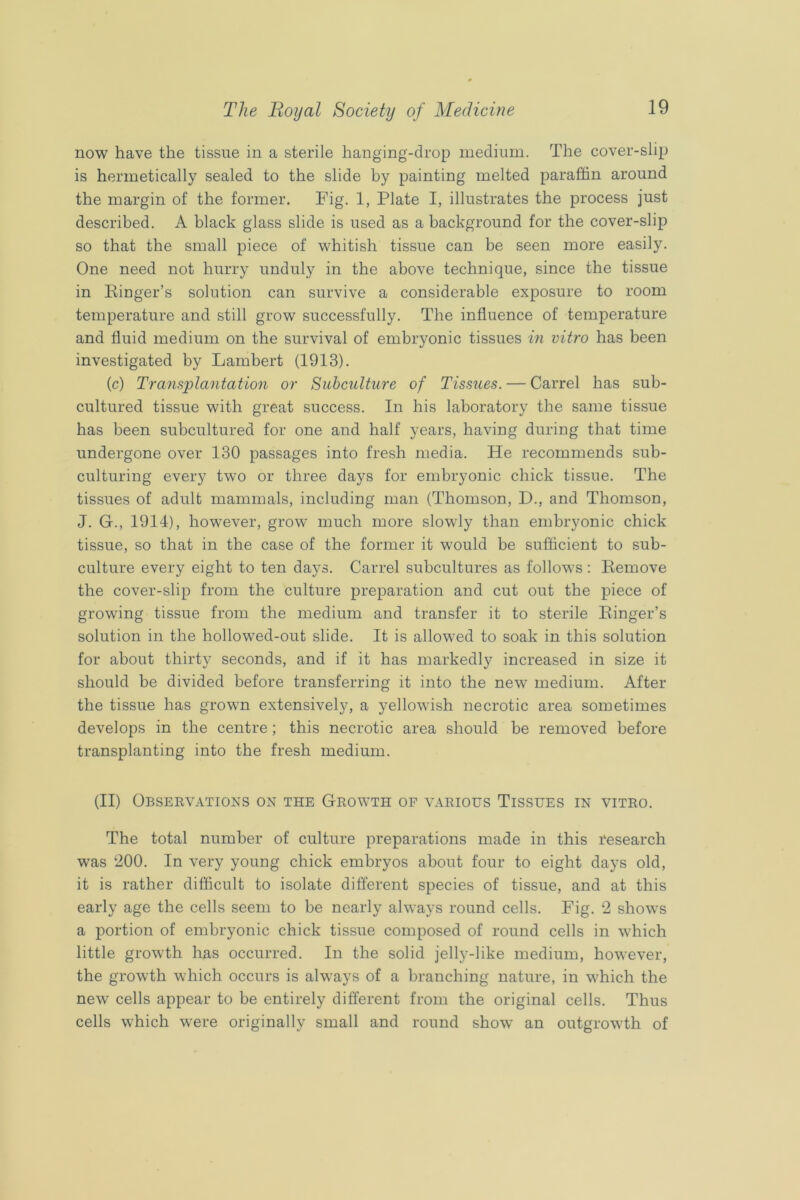 now have the tissue in a sterile hanging-drop medium. The cover-slip is hermetically sealed to the slide by painting melted paraffin around the margin of the former. Fig. 1, Plate I, illustrates the process just described. A black glass slide is used as a background for the cover-slip so that the small piece of whitish tissue can be seen more easily. One need not hurry unduly in the above technique, since the tissue in Kinger’s solution can survive a considerable exposure to room temperature and still grow successfully. The influence of temperature and fluid medium on the survival of embryonic tissues in vitro has been investigated by Lambert (1913). (c) Transplantation or Siibcidture of Tissues. — Carrel has sub- cultured tissue with great success. In his laboratory the same tissue has been subcultured for one and half years, having during that time undergone over 130 passages into fresh media. He recommends sub- culturing every two or three days for embryonic chick tissue. The tissues of adult mammals, including man (Thomson, D., and Thomson, J. G., 1914), however, grow much more slowly than embryonic chick tissue, so that in the case of the former it would be sufficient to sub- culture every eight to ten days. Carrel subcultures as follows ; Eemove the cover-slip from the culture preparation and cut out the piece of growing tissue from the medium and transfer it to sterile Ringer’s solution in the hollowed-out slide. It is allowed to soak in this solution for about thirty seconds, and if it has markedly increased in size it should be divided before transferring it into the new medium. After the tissue has grown extensively, a yellowish necrotic area sometimes develops in the centre; this necrotic area should be removed before transplanting into the fresh medium. (II) Obseevations on the Growth of various Tissues in vitro. The total number of culture preparations made in this research was ‘200. In very young chick embryos about four to eight days old, it is rather difficult to isolate difierent species of tissue, and at this early age the cells seem to be nearly always round cells. Fig. 2 shows a portion of embryonic chick tissue composed of round cells in which little growth has occurred. In the solid jelly-like medium, however, the growth which occurs is always of a branching nature, in which the new cells appear to be entirely different from the original cells. Thus cells which were originally small and round show an outgrowth of