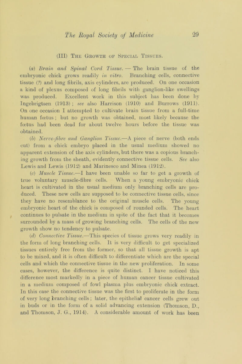 (III) The Growth op Special Tissues. {a) Brain and Spinal Cord Tissue. — The brain tissue of the embryonic chick grows readily i)i vitro. Branching cells, connective tissue (?) and long fibrils, axis cylinders, are produced. On one occasion a kind of plexus composed of long fibrils with ganglion-like swellings was produced. Excellent work in this subject has been done by Tngebrigtsen (1913) ; see also Harrison (1910) and Burrows (1911). On one occasion I attempted to cultivate brain tissue from a full-time human foetus ; but no growth was obtained, most likely because the foetus had been dead for about twelve hours before the tissue was obtained. (b) Nerve-fbre and Ganylio)i Tissue.—A piece of nerve (both ends cut) from a chick embryo placed in the usual medium showed no apparent extension of the axis cylinders, but there was a copious branch- ing growth from the sheath, evidently connective tissue cells. See also Lewis and Lewis (191‘i) and Marinesco and Minea (1912). (c) Muscle Tissue.—I have been unable so far to get a growth of true voluntary muscle-fibre cells. When a young embryonic chick heart is cultivated in the usual medium only branching cells are pro- duced. These new' cells are supposed to be connective tissue cells, since they have no resemblance to the original muscle cells. The young embryonic heart of the chick is composed of rounded cells. The heart continues to pulsate in the medium in spite of the fact that it becomes surrounded by a mass of growing branching cells. The cells of the new growth show no tendency to pulsate. (d) Connective Tissue.—This species of tissue grow's very readily in the form of long branching cells. It is very difficult to get specialized tissues entirely free from the former, so that all tissue grow'th is apt to be mixed, and it is often difficult to differentiate which are the special cells and which the connective tissue in the new proliferation. In some cases, however, the difference is quite distinct. I have noticed this difference most markedly in a piece of human cancer tissue cultivated in a medium composed of fowl plasma plus embryonic chick extract. In this case the connective tissue was the first to proliferate in the form of very long branching cells; later, the epithelial cancer cells grew out in buds or in the form of a solid advancing extension (Thomson, D., and Thomson, J. G., 1914). A considerable amount of work has been