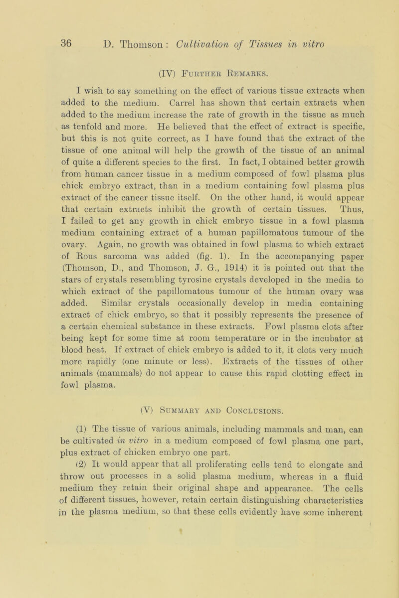 (IV) Furthee Eemaeks. I wish to say something on the effect of various tissue extracts when added to the medium. Carrel has shown that certain extracts when added to the medium increase the rate of growth in the tissue as much as tenfold and more. He believed that the effect of extract is specific, but this is not quite correct, as I have found that the extract of the tissue of one animal will help the growth of the tissue of an animal of quite a different species to the first. In fact, I obtained better growth from human cancer tissue in a medium composed of fowl plasma plus chick embryo extract, than in a medium containing fowl plasma plus extract of the cancer tissue itself. On the other hand, it would appear that certain extracts inhibit the growth of certain tissues. Thus, I failed to get any growth in chick embryo tissue in a fowl plasma medium containing extract of a human papillomatous tumour of the ovary. Again, no growth was obtained in fowl plasma to which extract of Rous sarcoma was added (fig. 1). In the accompanying paper (Thomson, D., and Thomson, J. G., 1914) it is pointed out that the stars of crystals resembling tyrosine crystals developed in the media to which extract of the papillomatous tumour of the human ovary was added. Similar crystals occasionally develop in media containing extract of chick embryo, so that it possibly represents the presence of a certain chemical substance in these extracts. Fowl plasma clots after being kept for some time at room temperature or in the incubator at blood heat. If extract of chick embryo is added to it, it clots very much more rapidly (one minute or less). Extracts of the tissues of other animals (mammals) do not appear to cause this rapid clotting effect in fowl plasma. (V) Summary and Conclusions. (1) The tissue of various animals, including mammals and man, can be cultivated in vitro in a medium composed of fowl plasma one part, plus extract of chicken embryo one part. (2) It would appear that all proliferating cells tend to elongate and throw out processes in a solid plasma medium, whereas in a fluid medium they retain their original shape and appearance. The cells of different tissues, however, retain certain distinguishing characteristics in the plasma medium, so that these cells evidently have some inherent