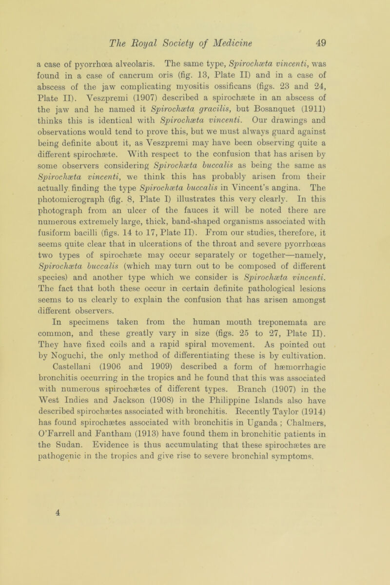 a case of pyorrhoea alveolaris. The same type, Syirochseta vincenti, was found in a case of cancrum oris (fig. 13, Plate II) and in a case of abscess of the jaw complicating myositis ossificans (figs. 23 and 24, Plate II). Veszpremi (1907) described a spirochaete in an abscess of the jaw and he named it Spirochaeta gracilis, but Bosanquet (1911) thinks this is identical with Spirochaeta vincenti. Our drawings and observations would tend to prove this, but we must always guard against being definite about it, as Veszpremi may have been observing quite a different spirochaete. With respect to the confusion that has arisen by some observers considering Spirochaeta hnccalis as being the same as Spirochaeta vincenti, we think this has probably arisen from their actually finding the type Spirochaeta hnccalis in Vincent’s angina. The photomicrograph (fig. 8, Plate I) illustrates this very clearly. In this photograph from an ulcer of the fauces it will be noted there are numerous extremely large, thick, band-shaped organisms associated with fusiform bacilli (figs. 14 to 17, Plate II). From our studies, therefore, it seems quite clear that in ulcerations of the throat and severe pyorrhoeas two types of spirochaete may occur separately or together—namely, Spirochaeta hnccalis (which may turn out to be composed of different species) and another type which we consider is Spirochaeta vincenti. The fact that both these occur in certain definite pathological lesions seems to us clearly to explain the confusion that has arisen amongst different observers. In specimens taken from the human mouth treponemata are common, and these greatly vary in size (figs. 25 to 27, Plate II). They have fixed coils and a rapid spiral movement. As pointed out by Noguchi, the only method of differentiating these is by cultivation. Castellani (1906 and 1909) described a form of hsemorrhagic bronchitis occurring in the tropics and he found that this was associated with numerous spirochaetes of different types. Branch (1907) in the West Indies and Jackson (1908) in the Philippine Islands also have described spirochaetes associated with bronchitis. Recently Taylor (1914) has found spirochaetes associated with bronchitis in Uganda ; Chalmers, O’Farrell and Fantham (1913) have found them in bronchitic patients in the Sudan. Evidence is thus accumulating that these spirochaetes are pathogenic in the tropics and give rise to severe bronchial symptoms. 4