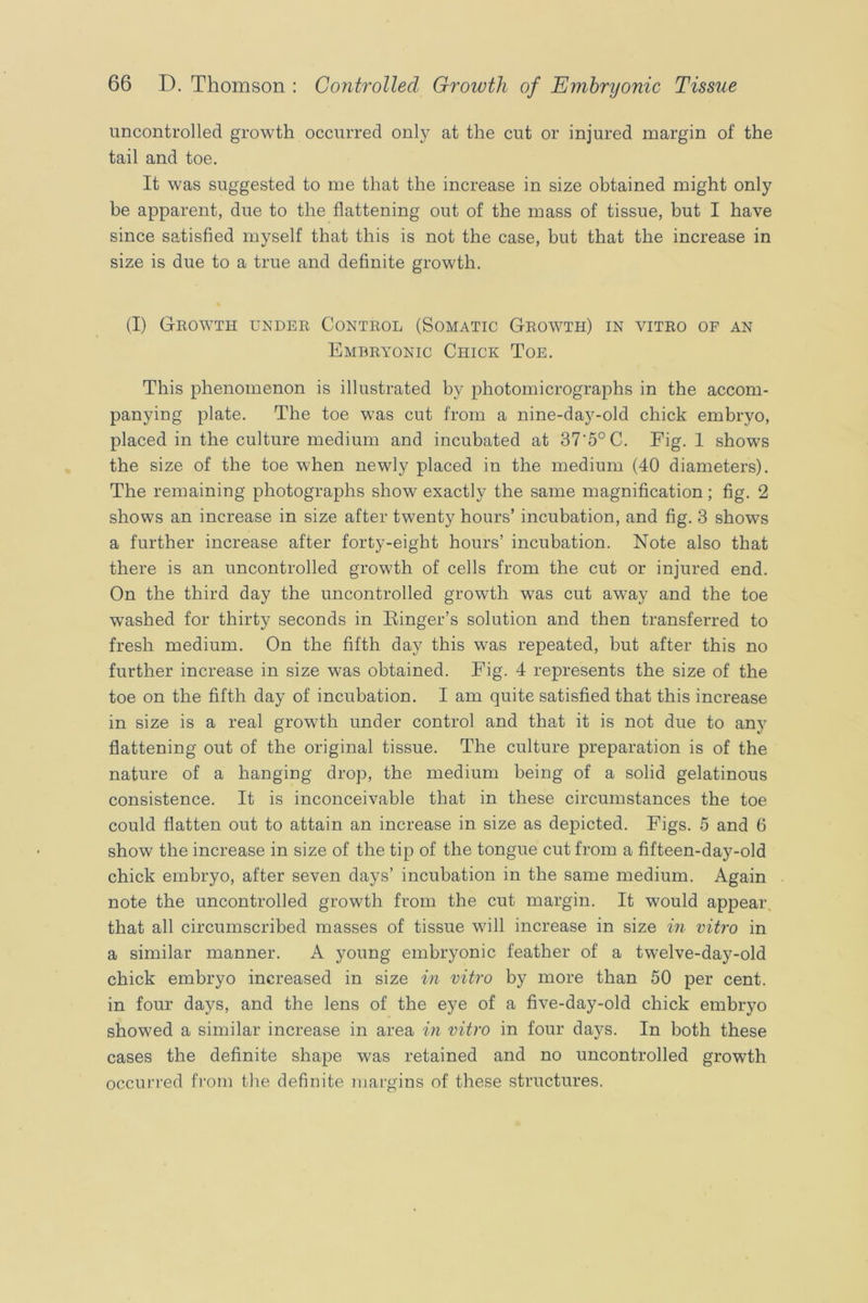 uncontrolled growth occurred only at the cut or injured margin of the tail and toe. It was suggested to me that the increase in size obtained might only be apparent, due to the flattening out of the mass of tissue, hut I have since satisfied myself that this is not the case, hut that the increase in size is due to a true and definite growth. (I) Growth under Control (Somatic Growth) in vitro op an Embryonic Chick Toe. This phenomenon is illustrated by photomicrographs in the accom- panying plate. The toe was cut from a nine-day-old chick embryo, placed in the culture medium and incubated at 37’5°C. Eig. 1 shows the size of the toe when newly placed in the medium (40 diameters). The remaining photographs show exactly the same magnification; fig. 2 shows an increase in size after twenty hours’ incubation, and fig. 3 shows a further increase after forty-eight hours’ incubation. Note also that there is an uncontrolled growth of cells from the cut or injured end. On the third day the uncontrolled growth was cut away and the toe washed for thirty seconds in Einger’s solution and then transferred to fresh medium. On the fifth day this was repeated, but after this no further increase in size was obtained. Fig. 4 represents the size of the toe on the fifth day of incubation. I am quite satisfied that this increase in size is a real growth under control and that it is not due to any flattening out of the original tissue. The culture preparation is of the nature of a hanging drop, the medium being of a solid gelatinous consistence. It is inconceivable that in these circumstances the toe could flatten out to attain an increase in size as depicted. Figs. 5 and 6 show the increase in size of the tip of the tongue cut from a fifteen-day-old chick embryo, after seven days’ incubation in the same medium. Again note the uncontrolled growth from the cut margin. It would appear, that all circumscribed masses of tissue will increase in size m vitro in a similar manner. A young embryonic feather of a twelve-day-old chick embryo increased in size in vitro by more than 50 per cent, in four days, and the lens of the eye of a five-day-old chick embryo showed a similar increase in area in vitro in four days. In both these cases the definite shape was retained and no uncontrolled growth occurred from the definite margins of these structures.