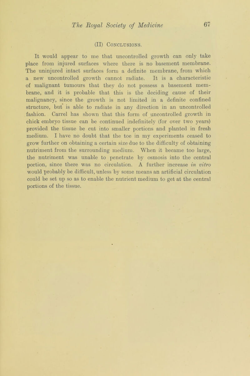 (II) Conclusions. It would appear to me that uncontrolled growth can only take place from injured surfaces wdiere there is no basement membrane. The uninjured intact surfaces form a definite membrane, from which a new uncontrolled growth cannot radiate. It is a characteristic of malignant tumours that they do not possess a basement mem- brane, and it is probable that this is the deciding cause of their malignancy, since the growth is not limited in a definite confined structure, but is able to radiate in any direction in an uncontrolled fashion. Carrel has shown that this form of uncontrolled growth in chick embryo tissue can be continued indefinitely (for over two years) provided the tissue be cut into smaller portions and planted in fresh medium. I have no doubt that the toe in my experiments ceased to grow further on obtaining a certain size due to the difficulty of obtaining nutriment from the surrounding medium. When it became too large, the nutriment was unable to penetrate by osmosis into the central portion, since there was no circulation. A further increase in vitro would probably be difficult, unless by some means an artificial circulation could be set up so as to enable the nutrient medium to get at the central portions of the tissue.
