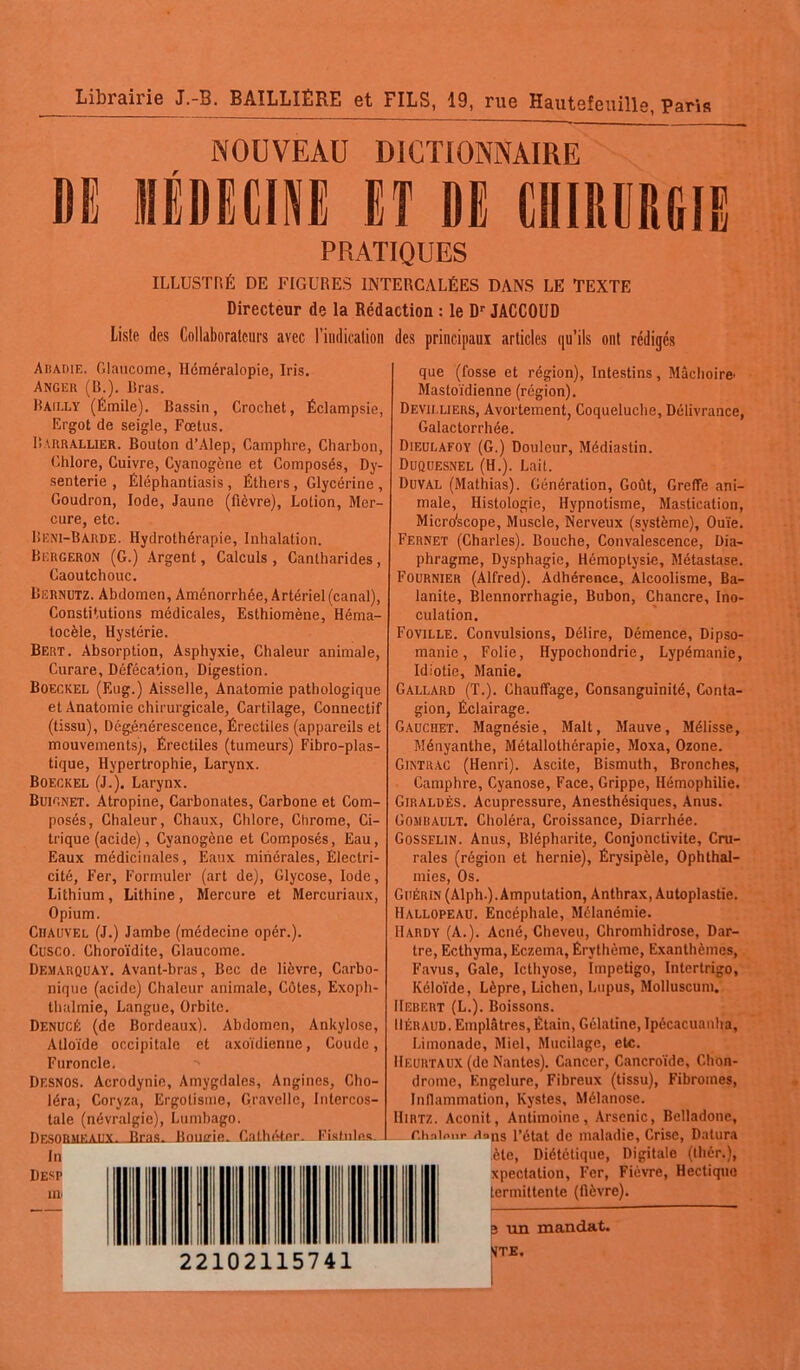 Librairie J.-B. BAILLIÈRE et FILS, 19, rue Hautefeuille, Paris NOUVEAU DICTIONNAIRE MÉDECINE ET DE CHIRURGIE PRATIQUES ILLUSTRÉ DE FIGURES INTERCALÉES DANS LE TEXTE Directeur de la Rédaction : le Dr JACCOUD Liste des Collaborateurs avec l’indication des principaux articles qu’ils ont rédigés Abadie, Glaucome, Héméralopie, Iris. Anger (B.). Bras. Bailly (Émile). Bassin, Crochet, Éclampsie, Ergot de seigle, Fœtus. Barrallier. Bouton d’Alep, Camphre, Charbon, Chlore, Cuivre, Cyanogène et Composés, Dy- senterie , Éléphantiasis , Éthers , Glycérine , Goudron, Iode, Jaune (fièvre), Lotion, Mer- cure, etc. Beni-Barde. Hydrothérapie, Inhalation. Bergeron (G.) Argent, Calculs , Cantharides, Caoutchouc. Biîrnutz. Abdomen, Aménorrhée, Artériel (canal), Constitutions médicales, Esthiomène, Héma- tocèle, Hystérie. Bert. Absorption, Asphyxie, Chaleur animale, Curare, Défécation, Digestion. Boeckel (F.ug.) Aisselle, Anatomie pathologique et Anatomie chirurgicale, Cartilage, Connectif (tissu), Dégénérescence, Érectiles (appareils et mouvements^, Érectiles (tumeurs) Fibro-plas- tique, Hypertrophie, Larynx. Boeckel (J.). Larynx. Buignet. Atropine, Carbonates, Carbone et Com- posés, Chaleur, Chaux, Chlore, Chrome, Ci- trique (acide), Cyanogène et Composés, Eau, Eaux médicinales, Eaux minérales, Électri- cité, Fer, Formuler (art de), Glycose, Iode, Lithium, Lithine, Mercure et Mercuriaux, Opium. Ciiauvel (J.) Jambe (médecine opér.). Cusco. Choroïdite, Glaucome. Demarquay. Avant-bras, Bec de lièvre, Carbo- nique (acide) Chaleur animale, Côtes, Exoph- thalmie, Langue, Orbite. Denucé (de Bordeaux). Abdomen, Ankylosé, Atloïde occipitale et axoïdienne, Coude, Furoncle. Desnos. Acrodynie, Amygdales, Angines, Cho- léra; Coryza, Ergotisme, G'avelle, Intercos- tale (névralgie), Lumbago. npsoRur.ativ. Rms. Bouffie. Cathéter. Fistules. In Desp iir 22102115741 que (fosse et région), Intestins, Mâchoire Mastoïdienne (région). Devii.liers, Avortement, Coqueluche, Délivrance, Galactorrhée. Dieulafoy (G.) Douleur, Médiastin. Duquesnel (H.). Lait. Doval (Mathias). Génération, Goiït, Greffe ani- male, Histologie, Hypnotisme, Mastication, Micro'scope, Muscle, Nerveux (système), Ouïe. Fernet (Charles). Bouche, Convalescence, Dia- phragme, Dysphagie, Hémoptysie, Métastase. Fournier (Alfred). Adhérence, Alcoolisme, Ba- lanite, Blennorrhagie, Bubon, Chancre, Ino- culation. Foville. Convulsions, Délire, Démence, Dipso- manie, Folie, Hypochondrie, Lypémanie, Idiotie, Manie. Gallard (T.). Chauffage, Consanguinité, Conta- gion, Éclairage. Gauciiet. Magnésie, Malt, Mauve, Mélisse, Ményanthe, Métallothérapie, Moxa, Ozone. Gintkac (Henri). Ascite, Bismuth, Bronches, Camphre, Cyanose, Face, Grippe, Hémophilie. Giraldès. Acupressure, Anesthésiques, Anus. Gomrault. Choléra, Croissance, Diarrhée. Gosselin. Anus, Blépharite, Conjonctivite, Cru- rales (région et hernie), Érysipèle, Ophthal- mies, Os. Guérin (Alph.). Amputation, Anthrax, Autoplastie. Hallopeau. Encéphale, Mélanémie. Hardy (A.). Acné, Cheveu, Chromhidrose, Dar- tre, Ecthyma, Eczema, Érythème, Exanthèmes, Favus, Gale, Icthyose, Impétigo, Intertrigo, Kéloïde, Lèpre, Lichen, Lupus, Molluscum. Hebert (L.). Boissons. Béraud. Emplâtres, Étain, Gélatine, Ipécacuanha, Limonade, Miel, Mucilage, etc. IIeurtaux (de Nantes). Cancer, Cancroïde, Chon- drome, Engelure, Fibreux (tissu), Fibromes, Inflammation, Kystes, Mélanose. Hirtz. Aconit, Antimoine, Arsenic, Belladone, r.hnlnnr Rons l’état de maladie, Crise, Datura èle, Diététique, Digitale (thér.), xpectation, Fer, Fièvre, Hectique lermittente (fièvre). 3 un mandat. VTE.