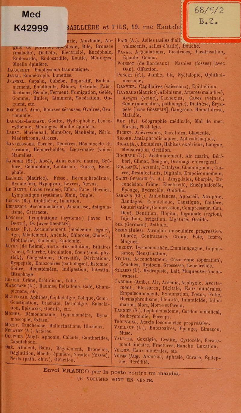 Med K42999 gme ue (maladie), Diabète, Électricité, Encéphale, Endocarde, Endocardite, Goutte, Méninges, Moelle épinière. Jacquemet. Emphysème traumatique. Javal. Emmétropie, Lunettes. Jeannel. Copahu, Cubèbe, Dépuratif, Embau moment. Émollients, Éthers, Extraits, Fais! ficalions, Fécule, Ferment, Fumigation, Gelée, Gomme, Huiles, Liniment, Macération, On- guent, etc. Koeberlé. Aine, Bourses séreuses, Ovaires, Ova riotomie. Labadie-Lagrave. Goutte, Hydrophobie, Leuco- cythémie, Méninges, Moelle épinière. Larat. Marienbad, Mont-Dor, Manheim, Néris, Niederbronn, Orezza. Lanxelongue. Cornée, Gencives, Hématocèle du scrotum, Hémorrhoïdes, Lacrymales (voies) Mamelles. Laugier (St.). Abcès, Anus contre nature, Brù lure, Commotion, Contusion, Cuisse, Encé- phale. Laugier (Maurice). Fesse, Hermaphrodisme, Hyoïde (os), Hypopyon, Lèvres, Nævus. Le Dentu, Caves (veines), Effort, Face, Hernies, Lymphatique (système), Main, Ongle. Lépine (R.). Diphthérie, Inanition. Liebreicii. Accommodation, Amaurose, Astigma- tisme, Cataracte. Longuet. Lymphatique (système) [avec Le Dentu], Os [avec Gosselin]. Lorain (P.). Accouchement (médecine légale), Age, Allaitement, Anémie, Chlorose, Choléra, Diphthérie, Endémie, Épidémie. Luton (de Reims). Aorte, Auscultation, Biliaires (voies), Catarrhe, Circulation, Cœur(anat. phy- siol.), Congestions, Dérivatifs, Dérivations, Dyspepsie, Entozoaires (pathologie), Estomac, Goitre, Hématémèse, Indigestion, Intestin, Œsophage. Lumer. Crâne, Crétinisme, Folie. Marchand (L.). Baumes, Belladone, Café, Cham- pignons, etc. Martineau. Aphthes, Céphalalgie, Colique, Coma, Constipation, Crachats, Dermalgie, Émacia- tion, Épistaxis, Obésité, etc. Miciiea. Démonomanie, Dynamomètre, Dyna- moscopie, Extase. Motet. Cauchemar, Hallucinations, Illusions Nélaton (A.). Artères. Ou.ivier (Aug). Aphonie, Calculs, Cantharides Caoutchouc. 0nÉ- Aliment, Bains, Bégaiement, Bronches Déglutition, Moelle épinière, Nasales (fosses)’ Nerfs (path. chir.), Olfaction. JAILLIERE et FILS, 19, rue Hautefe* urie, Amyloïde, An- Bile, Bronzée Pain (A.). Asiles (asiles d’ali' valescents, salles d’asile), Douche. Panas. Articulations, Cicatrices, Cicatrisation, Épaule, Genou. Poinsot (de Bordeaux). Nasales (fosses) [avec Oré]. Olfaction. Poncet (F.), Jambe, Lit, Nyctalopie, Ophthal- moscope. Ranvier. Capillaires (vaisseaux), Épithélium. Raynaud (Maurice).Albinisme, Artères (maladies), Azygos (veine), Cachexies, CaVes (veines), Cœur (anomalies, pathologie), Diathèse, Érysi- pèle [avec Gosselin], Gangrène, Hématidrose, Maladie. Rey (H.). Géographie médicale, Mal de mer, Marais, Nostalgie. Richet. Anévrysmes, Carotides, Clavicule. Ricord. Aritiaphrodisiaques, Aphrodisiaques. Rigal (A.). Exutoires, Habitus extérieur. Langue, Mensuration, Oreillon. Rochard (J.). Acclimatement, Air marin, Béri- béri, Climat, Dengue, Drainage chirurgical. Roussin(Z.). Arsenic, Catalyse, Champignons, Cui- vre, Désinfectants, Digitale, Empoisonnement. Saint-Germain (L.-A.). Amygdales, Charpie, Cir- concision, Crâne, Électricité, Encéphalocèle, Éponge, Hydrocèle, Ombilic. Sarazin (Ch.). Ambulances, Appareil, Atrophie, Bandageé, Caoutchouc, Caustique, Cautère, Cautérisation, Compression, Compresseur, Cou, Dent, Dentition, Hôpital, Inguinale (région), Injection, Irrigation, Ligature, Oreille. Sée (Germain), Asthme. Simon (Jules). Atrophie musculaire progressive. Chorée, Contracture, Croup, Foie, Ictère, Muguet. Siredey. Dysménorrhée, Emménagogue, Impuis- sance, Menstruation. Stoltz. Accouchement, Césarienne (opération), Couches, Dystocie, Grossesse, Leucorrhée. Strauss (I.). Hydropisie, Lait, Muqueuses (mem- branes). Tardieu (Amb.). Air, Arsenic, Asphyxie, Avorte- ment, Blessures, Digitale, Eaux minérales, Empoisonnement, Exhumation, Fœtus, Folie, Hermaphrodisme, Identité, Infanticide, Inhu- mation, Mort, Morve et farcin. Tarnier (S.). Céphalématome, Cordon ombilical, Embryotomie, Forceps. 1 rousseau. Ataxie locomotrice progressive. Vaillalt (L.). Entozoaires, Éponge, Limaçon, Musc. Valette. Coxalgie, Cystite, Cyslocèle, Écrase- ment linéaire, Fractures, Hanche, Luxation. Verjon. Eaux minérales, etc. Voisin (Aug. Amnésie, Aphasie, Curare, Épilep- sie, Hérédité. Envoi FRANCO par la poste contre un mandat. VOLUMES SONT EN VENTE.