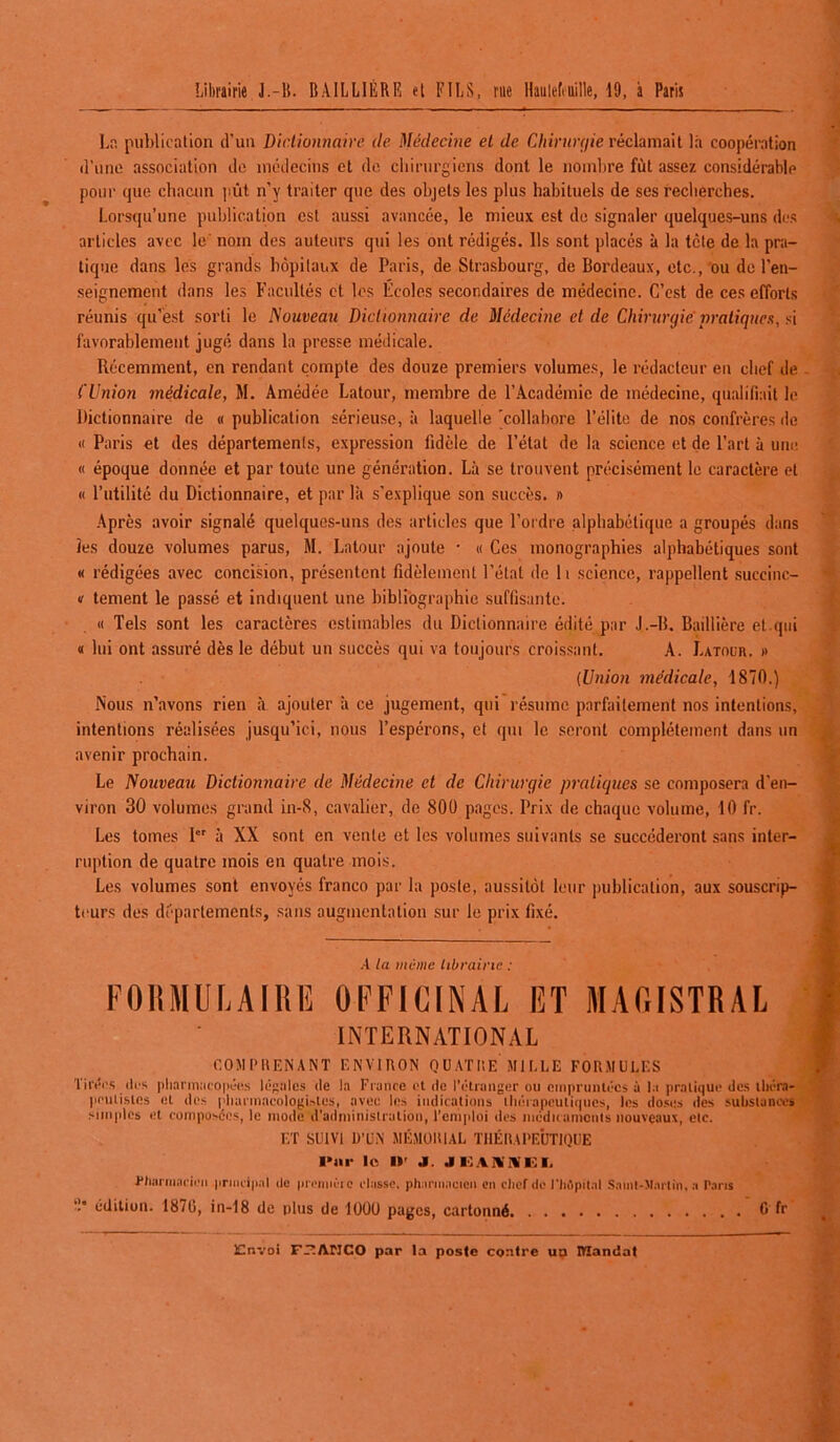 La publication d’un Dictionnaire (le Médecine et de Chirurgie réclamait là coopération d’une association de médecins et de chirurgiens dont le nombre fût assez considérable pour que chacun pût n’y traiter que des objets les plus habituels de ses recherches. Lorsqu’une publication est aussi avancée, le mieux est de signaler quelques-uns des articles avec le noin des auteurs qui les ont rédigés. Ils sont placés à la tête de la pra- tique dans les grands hôpitaux de Paris, de Strasbourg, de Bordeaux, etc., ou de l’en- seignement clans les Facultés et les Écoles secondaires de médecine. C’est de ces efforts réunis qu’est sorti le Nouveau Dictionnaire de Médecine et de Chirurgie pratiques, si favorablement jugé dans la presse médicale. Récemment, en rendant compte des douze premiers volumes, le rédacteur en chef de ('Union médicale, M. Amédée Latour, membre de l’Académie de médecine, qualifiait le Dictionnaire de « publication sérieuse, à laquelle 'collabore l’élite de nos confrères de « Paris et des départements, expression fidèle de l’état de la science et de l’art à une « époque donnée et par toute une génération. Là se trouvent précisément le caractère et « l’utilité du Dictionnaire, et par là s'explique son succès. » Après avoir signalé quelques-uns des articles que l’ordre alphabétique a groupés dans les douze volumes parus, H. Latour ajoute • « Ces monographies alphabétiques sont « rédigées avec concision, présentent fidèlement l’état de li science, rappellent succinc- v tement le passé et indiquent une bibliographie suffisante. « Tels sont les caractères estimables du Dictionnaire édité par J.-B. Baillière et qui « lui ont assuré dès le début un succès qui va toujours croissant. A. Latour. » (Union médicale, 1870.) Nous n’avons rien à ajouter à ce jugement, qui résume parfaitement nos intentions, intentions réalisées jusqu’ici, nous l’espérons, et qui le seront complètement dans un avenir prochain. Le Nouveau Dictionnaire de Médecine et de Chirurgie pratiques se composera d'en- viron 30 volumes grand in-8, cavalier, de 800 pages. Prix de chaque volume, 10 fr. Les tomes Ier à XX sont en vente et les volumes suivants se succéderont sans inter- ruption de quatre mois en quatre mois. Les volumes sont envoyés franco par la poste, aussitôt leur publication, aux souscrip- teurs des départements, sans augmentation sur le prix fixé. A la même librairie : FORMULAIRE OFFICINAL ET MAGISTRAL INTERNATIONAL COMPRENANT ENVIRON QUATRE MILLE FORMULES Tirées îles pharmacopées legales de la France et de l’étranger on empruntées à la pratique des théra- peutistes et des pliarmacologistes, avec les indications thérapeutiques, les doses des substances simples et composées, le mode d'administration, l'emploi des médicaments nouveaux, etc. ET SUIVI D'UN MÉMORIAL THÉRAPEUTIQUE l*nr le II' J. JGAKMEI, Pharmacien principal de prennèic classe, phacuiacien en chef de l'hôpital Saint-Martin, a Paris ‘P édition. 1870, in-18 de plus de 10ÜU pages, cartonné 6 fr Envoi Franco par la poste contre ua Mandat