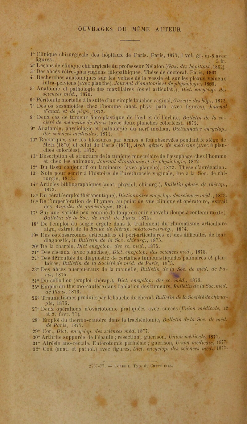 OUVRAGES DU MÊME AUTEUR 1° Clinique chirurgicale des hôpitaux de Paris. Paris, 1877, 1 vol. gr. in-8 avec- figures. - 5 (Y. 2° Leçons de clinique chirurgicale du professeur Nélalon [Gaz. des hôpitaux, 18G2). Des abcès rétro-pharyngiens idiopathiques. Thèse de doctorat. Paris, 1807. 4° Recherches anatomiques sur les veines de la vessie et sur les plexus veineux intra-pelviens (avec planche), Journal d’anatomie et de physiologie ,R809. 5° Anatomie et pathologie des maxillaires (os et articulât.), Dict. encyclop. des. sciences mèd., 1870. 6° Péritonite mortelle à la suite d’un simple toucher vaginal, Gazette des hôp., 1872. 7° Des os sésamoïdes chez l’homme (anat. phys. path. avec figures), Journal d’anat. et de phys., 187.2. 8“ Deux cas de tumeur fibro-ptastique de l’œil et de l’orbite, Bulletin de la so- \ ciété de médecine de Paris (avec deux planches coloriées), 1872. 9 Anatomie, physiologie et pathologie du nerf médian, Dictionnaire encyclop. des sciences médicales, 1872. 10“ Remarques sur les blessures par armes à feu observées pendant le siège de Metz (1870) et celui de Paris (1871), Arch. g'énér. de médecine (avec 8 plan- ches coloriées), 1S72. 11“ Description et structure de la tunique musculaire de l’œsophage chez l’homme et chez les animaux, Journal d’anatomie et dé physiologie, 1872. 12“ Du tissu conjonctif ou lamineux (avec planche), 1872. Thèse d’agrégation. 13° Note pour servir à l’histoire de l’urèthrocèle vaginale, lue à la Soc. de chi- rurgie, 1873. 14“ Articles bibliographiques (anat. physiol. chirurg.), Bulletin génér. de thérap., 1873. 15° Du cérat (emploi thérapeutique), Dictionnaire encyclop. des sciences méd., 1873. 10° De l’imperforation de l’hymen, au point de vue clinique et opératoire, extrait des Annales de gynécologie, 1874. 17“ Sur une variété peu connue de loupe du cuir chevelu (loupe àcontenu mixte).. 1 Bulletin de la Soc. de méd. de Paris, 1874. 18“ De l’emploi du seigle ergoté dans le traitement du rhumatisme articulaire aigu, extrait de la Revue de thérap. médico-chirurg., 1874. 19° Des ostéosarcomes articulaires et péri-articulaires et des difficultés de leur diagnostic, in Bulletin de la Soc. chirurg., 1875. 20° De la charpie, Dict encyclop. des sc. méd., 1875. 21“ Des ciseaux (avec planches), Dict. encyclop. des sciences méd., 1875. 22° Des diflicullés du diagnostic de certaines tumeurs liquides palmaires et plan- taires, Bulletin de la Société de méd. de Paris, 1875. 23“ Des abcès puerpuéraux de la mamelle. Bulletin de la Soc. de méd. de Pa- ris, 1875. 24° Du collodion (emploi thérap.), Dict. encyclop. des sc. méd., 187G. 25 Emploi du thermo-cautère dans l’ablation des tumeurs, Bulletin de la Soc. méd. de Paris, 187G. 26° Traumatismes produitspar la bouche du cheval, Bulletin delà Société de china- < gic, 187G. 27° Deux opérations d’ovariotomie pratiquées avec succès (Union médicale, 12 ... ■ cl 27 tévr. 77). 28“ Emploi du thermo-cautère dans la trachéotomie, Bulletin delà Soc. de mcd. jj de Paris, 1877. 29“ Cor., Dict. encyclop. des sciences méd. 1877. 30 Arthrite suppurèe de l'épaule ; résection; guérison. Union médicale,' 1877 . 31° Atrésie ano-reclale. Entérotomie périnéale; guérison, Union médicale, 1877. 32” Cou (anal, et palhol.) avec figures. Dict. encyclop. des sciences méd.- 18 < < • 2767-77. — t.oniiKiL. Tyjjj de Cntri. fil».