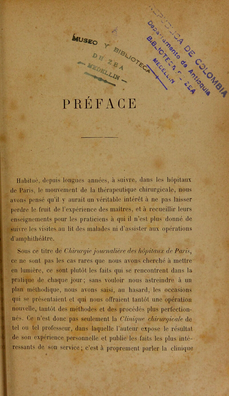 Habitué, depuis longues années, à suivre, dans les hôpitaux de Paris, le mouvement de la thérapeutique chirurgicale, nous avons pensé qu’il y aurait un véritable intérêt à ne pas laisser perdre le fruit de l’expérience des maîtres, et à recueillir leurs enseignements pour les praticiens à qui il n’est plus donné de suivre les visites au lit des malades ni d’assister aux opérations d’amphithéâtre. Sous ce titre de Chirurgie journalière des hôpitaux de Paris, ce ne sont pas les cas rares que nous avons cherché à mettre en lumière, ce sont plutôt les faits qui se rencontrent dans la pratique de chaque jour; sans vouloir nous astreindre à un plan méthodique, nous avons saisi, au hasard, les occasions qui se présentaient et qui nous offraient tantôt une opération nouvelle, tantôt des méthodes et des procédés plus perfection- nés. Ce n’est donc pas seulement la Clinique chirurgicale de tel ou tel professeur, dans laquelle l’auteur expose le résultat de son expérience personnelle et publie les faits les plus inté- ressants de son service; c’est a proprement parler la clinique i .i‘