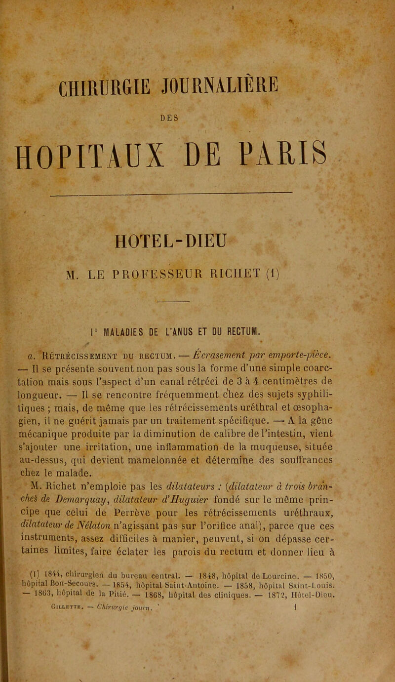CHIRURGIE JOURNALIÈRE DES HOPITAUX DE PARIS HOTEL-DIEU M. LE PROFESSEUR RICHET (1) 1° MALADIES DE L’ANUS ET DU RECTUM. a. Rétrécissement du rectum. — Écrasement par emporte-pièce. — Il se présente souvent non pas sous la forme d’une simple coarc- tation mais sous l’aspect d’un canal rétréci de 3 à 4 centimètres de longueur. — Il se rencontre fréquemment chez des sujets syphili- tiques ; mais, de môme que ies rétrécissements uréthral et œsopha- gien, il ne guérit jamais par un traitement spécifique. —■ A la gêne mécanique produite par la diminution de calibre de l’intestin, vient s’ajouter une irritation, une inflammation de la muqueuse, située au-dessus, qui devient mamelonnée et détermine des souffrances chez le malade. M. Richet n’emploie pas les dilatateurs : (dilatateur à trois bran- cheè de Démarquai/, dilatateur d’Huguier fondé sur le même prin- cipe que celui de Perrève pour les rétrécissements uréthraux, dilatateur de Nélaton n’agissant pas sur l’orifice anal), parce que ces instruments, assez difficiles à manier, peuvent, si on dépasse cer- taines limites, faire éclater les parois du rectum et donner lieu à (I) 1844, chirurgien du bureau central. — 1848, hôpital deLourcine. — 1850, hôpital Bon-Secours. — 1854, hôpital Saint-Antoine. — 1858, hôpital Saint-Louis. — 1863, hôpital de la Pitié. — 1868, hôpital des cliniques. — 187'2, Hôtel-Dieu.