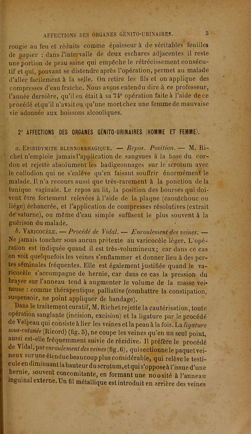 rougie au feu et réduits comme épaisseur à de véritables feuilles de papier : dans l’intervalle de deux eschares adjacentes il reste une portion de peau saine qui empêche le rétrécissement consécu- tif et qui, pouvant se distendre après l’opération, permet au malade d’aller facilement à la selle. On retire les fils et on applique des compresses d’eau fraîche. Nous avons entendu dire à ce professeur, l’année dernière, qu’il en était à sa 74e opération faite à l’aide de ce procédé et qu’il n’avait eu qu’une mort chez une femme de mauvaise vie adonnée aux boissons alcooliques. 2° AFFECTIONS DES ORGANES GÉNITO-URINAIRES (HOMME ET FEMME). a. Epididymite blennorrhagique. — Repos. Position. — M. Ri- chet n’emploie jamais l’application de sangsues à la base du cor- don et rejette absolument les badigeonnages sur le scrotum avec le collodion qui ne s’enlève qu’en faisant souffrir énormément le malade. Il n’a recours aussi que très-rarement à la ponction de la tunique vaginale. Le repos au lit, la position des bourses qui doi- vent être fortement relevées à l’aide de la plaque (caoutchouc ou liège) écbancrée, et l’application de compresses résolutives (extrait de saturne), ou même d’eau simple suffisent le plus souvent à la guérison du malade. b. Varicocèle. — Procédé de Vidal. — Enroulement des veines: — Ne jamais toucher sous aucun prétexte au varicocèle léger. L’opé- ration est indiquée quand il est très-volumineux; car dans ce cas on voit quelquefois les veines s’enflammer et donner lieu à des per- tes séminales fréquentes. Elle est également justifiée quand le va- ricocèle s’accompagne de hernie, car dans ce cas la pression du brayer sur l’anneau tend à augmenter le volume de la masse vei- neuse : comme thérapeutique palliative (combattre la constipation, suspensoir, ne point appliquer de bandage). Dans le traitement curatif, M. Richet rejette la cautérisation, toute opération sanglante (incision, excision) et la ligature par le procédé de Velpeau qui consiste à lier les veines et la peau à la fois. La ligature sous-cutanée (Ricord) (fig. 5), ne coupe les veines qu’en un seul point, aussi est-elle fréquemment suivie de récidive. Il préfère le procédé de Vidal, par enroulement des veines (fig. 6), qui sectionne le paquet vei- neux suruneétenduebeaucoupplusconsidérable, qui relèvele testi- cule en diminuant lahauteur d u scrotum,et qui s’opposeà l'issue d’une hernie, souvent concomitante, en formant une noosité à l’anneau inguinal externe. Un fil métallique est introduit en arrière des veines