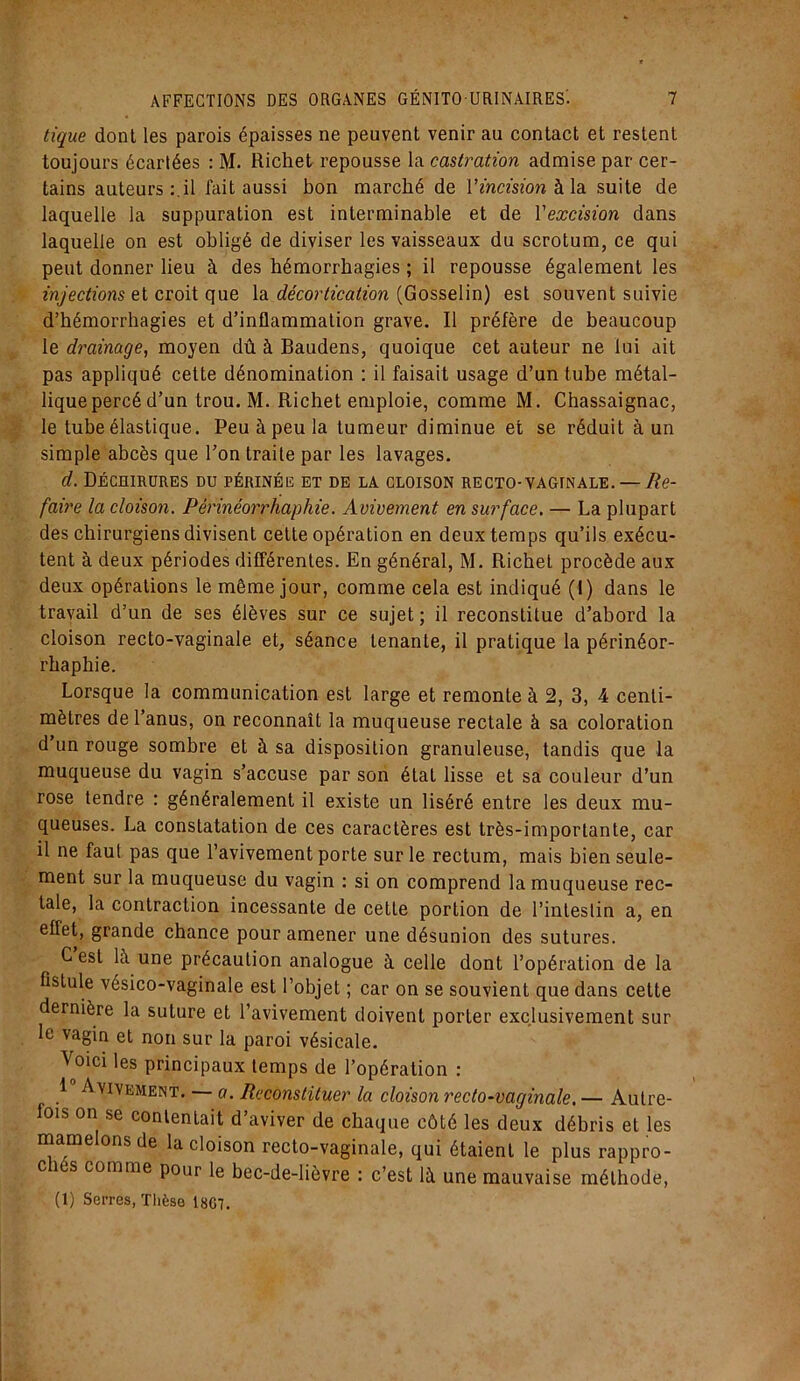tique dont les parois épaisses ne peuvent venir au contact et restent toujours écartées : M. Richet repousse la castration admise par cer- tains auteurs:.il fait aussi bon marché de V incision à la suite de laquelle la suppuration est interminable et de Y excision dans laquelle on est obligé de diviser les vaisseaux du scrotum, ce qui peut donner lieu à des hémorrhagies ; il repousse également les injections et croit que la décortication (Gosselin) est souvent suivie d’hémorrhagies et d’inflammation grave. Il préfère de beaucoup le drainage, moyen dû à Baudens, quoique cet auteur ne lui ait pas appliqué cette dénomination : il faisait usage d’un tube métal- liquepercé d’un trou. M. Richet emploie, comme M. Chassaignac, le tube élastique. Peu à peu la tumeur diminue et se réduit à un simple abcès que l’on traite par les lavages. d. Déchirures du périnée et de la cloison recto-vaginale. — Re- faire la cloison. Périnéorrhaphie. Avivement en surface. — La plupart des chirurgiens divisent cette opération en deux temps qu’ils exécu- tent à deux périodes différentes. En général, M. Richet procède aux deux opérations le même jour, comme cela est indiqué (I) dans le travail d’un de ses élèves sur ce sujet ; il reconstitue d’abord la cloison recto-vaginale et, séance tenante, il pratique la périnéor- rhaphie. Lorsque la communication est large et remonte à 2, 3, 4 centi- mètres de l’anus, on reconnaît la muqueuse rectale à sa coloration d’un rouge sombre et à sa disposition granuleuse, tandis que la muqueuse du vagin s’accuse par son élat lisse et sa couleur d’un rose tendre : généralement il existe un liséré entre les deux mu- queuses. La constatation de ces caractères est très-importante, car il ne faut pas que l’avivement porte sur le rectum, mais bien seule- ment sur la muqueuse du vagin : si on comprend la muqueuse rec- tale, la contraction incessante de cette portion de l’intestin a, en effet, grande chance pour amener une désunion des sutures. C est là une précaution analogue à celle dont l’opération de la fistule vésico-vaginale est l’objet ; car on se souvient que dans cette dernière la suture et l’avivement doivent porter exclusivement sur le vagin et non sur la paroi vésicale. Voici les principaux temps de l’opération : 1 Avivement. — a. Reconstituer la cloison recto-vaginale. — Autre- fois on se contentait d’aviver de chaque côté les deux débris et les mamelons de la cloison recto-vaginale, qui étaient le plus rappro- c îes comme pour le bec-de-lièvre : c’est là une mauvaise méthode, (1) Serres, Thèse 18G7.