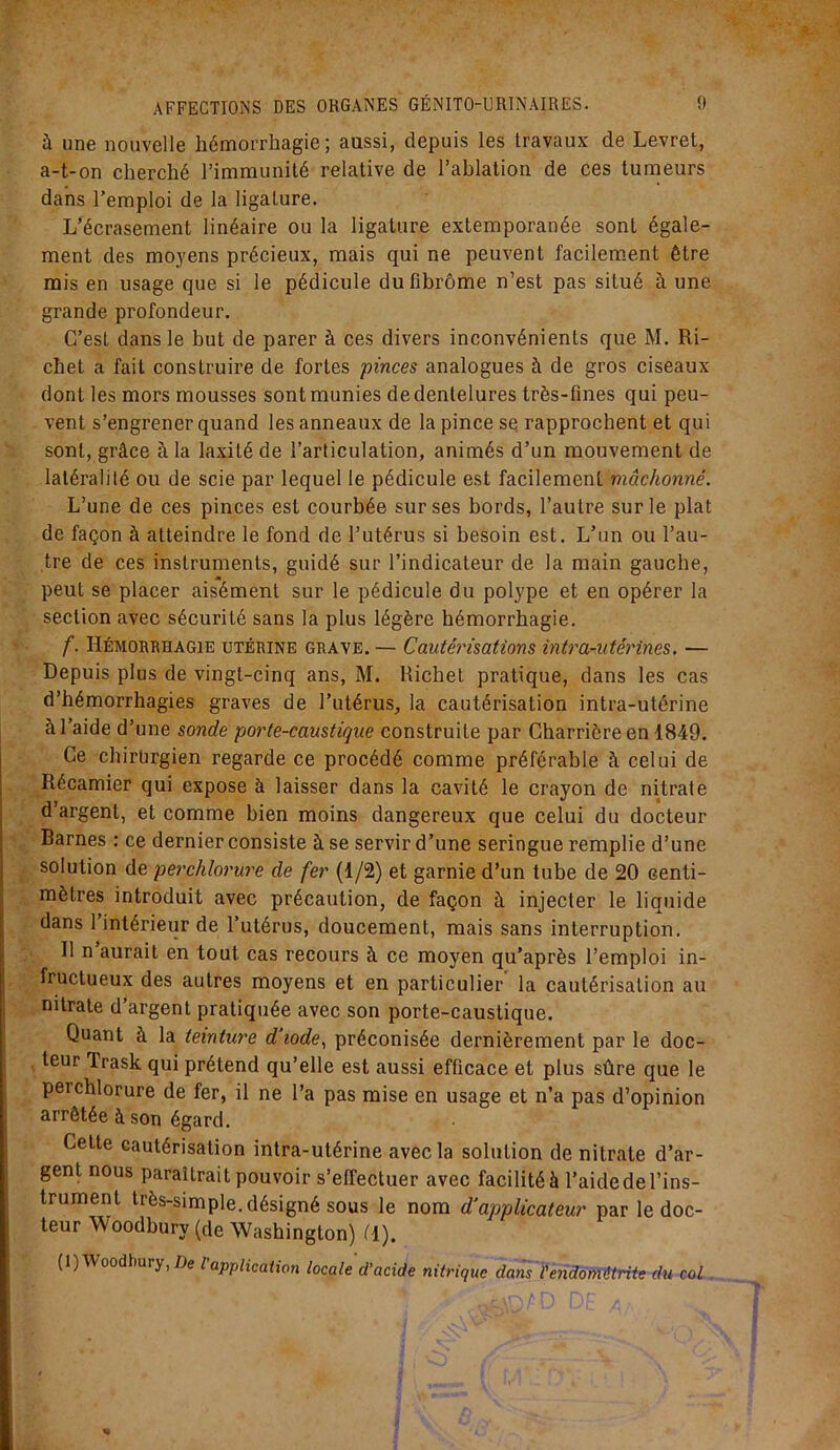 à une nouvelle hémorrhagie; aussi, depuis les travaux de Levret, a-t-on cherché l’immunité relative de l’ablation de ces tumeurs dans l’emploi de la ligature. L’écrasement linéaire ou la ligature extemporanée sont égale- ment des moyens précieux, mais qui ne peuvent facilement être mis en usage que si le pédicule du fibrome n’est pas situé à une grande profondeur. C’est dans le but de parer à ces divers inconvénients que M. Ri- chet a fait construire de fortes pinces analogues à de gros ciseaux dont les mors mousses sont munies dedentelures très-fines qui peu- vent s’engrener quand les anneaux de la pince se rapprochent et qui sont, grâce à la laxitéde l’articulation, animés d’un mouvement de latéralité ou de scie par lequel le pédicule est facilement mâchonné. L’une de ces pinces est courbée sur ses bords, l’autre sur le plat de façon à atteindre le fond de l’utérus si besoin est. L’un ou l’au- tre de ces instruments, guidé sur l’indicateur de la main gauche, peut se placer aisément sur le pédicule du polype et en opérer la section avec sécurité sans la plus légère hémorrhagie. f. Hémorrhagie utérine grave. — Cautérisations intra-utérines. — Depuis plus de vingt-cinq ans, M. Richet pratique, dans les cas d’hémorrhagies graves de l’utérus, la cautérisation intra-utérine à l’aide d’une sonde porte-caustique construite par Charrièreen 1849. Ce chirurgien regarde ce procédé comme préférable h celui de Récamier qui expose à laisser dans la cavité le crayon de nitrate d’argent, et comme bien moins dangereux que celui du docteur Barnes : ce dernier consiste à se servir d’une seringue remplie d’une solution de perchlorure de fer (1/2) et garnie d’un tube de 20 centi- mètres introduit avec précaution, de façon à injecter le liquide dans 1 intérieur de l’utérus, doucement, mais sans interruption. R n aurait en tout cas recours à ce moyen qu’après l’emploi in- fructueux des autres moyens et en particulier la cautérisation au nitrate d’argent pratiquée avec son porte-caustique. Quant à la teinture d’iode, préconisée dernièrement par le doc- teur Trask qui prétend qu’elle est aussi efficace et plus sûre que le perchlorure de fer, il ne l’a pas mise en usage et n’a pas d’opinion arrêtée à son égard. Cette cautérisation intra-utérine avec la solution de nitrate d’ar- gent nous paraîtrait pouvoir s’effectuer avec facilité à l’aidede l’ins- trument très-simple, désigné sous le nom d'applicateur par le doc- teur Woodbury (de Washington) Cl). (1) Woodhury, De l application locale d’acide nitrique dans l’endométrite du col