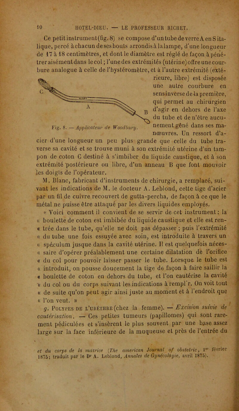 Ce petit instrument(fig. 8) se compose d’an tube de verre A en S ita- lique, percé àchacundesesbouls arrondis à la lampe, d'une longueur de 17 à 18 centimètres, et dont le diamètre est réglé de façon à péné- treraisémentdans le col ; l’unedes extrémités (utérine)offreunecour- bure analogue à celle de l’hystéromètre, et à l’autre extrémité (exté- Fig. s. —Applicnteur de Woodbury. nement gêné dans ses ma- rier d’une longueur un peu plus grande que celle du tube tra- verse sa cavité et se trouve muni à son extrémité utérine d’un tam- pon de coton C destiné à s’imbiber du liquide caustique, et à son extrémité'postérieure ou libre, d’un anneau B que font mouvoir les doigts de l’opérateur. M. Blanc, fabricant d’instruments de chirurgie, a remplacé, sui- vant les indications de M. le docteur A. Leblond, cette tige d’acier par un fil de cuivre recouvert de gutta-percha, de façon à ce que le métal ne puisse être attaqué par les divers liquides employés.  Yoici comment il convient de se servir de cet instrument: la « boulette de coton est imbibée du liquide caustique et elle est ren- « trée dans le tube, qu’elle ne doit pas dépasser ; puis l’extrémité « du tube une fois essuyée avec soin, est introduite à travers un « spéculum jusque dans la cavité utérine. Il est quelquefois néces- « saire d’opérer préalablement une certaine dilatation de l’orifice « du col pour pouvoir laisser passer le tube. Lorsque le tube est « introduit, on pousse doucement la lige de façon à faire saillir la a boulette de coton en dehors du tube, et l’on cautérise la cavité « du col ou du corps suivant les indications à rempl’r. On voit tout « de suite qu’on peut agir ainsi juste au moment et à l’endroit que « l’on veut. » g. Polypes de l’uuèthre (chez la femme). — Excision suivie de cautérisation. — Ces petites tumeurs (papillomes) qui sont rare- ment pédiculées et s’insèrent le plus souvent par une base assez large sur la face inférieure de la muqueuse et près de l’entrée du i et du corps de la matrice (The american Journal of obstetric, 1er février 1875; traduit par le Dr A. Leblond, Annales de Gynécologie, avril 1875). rieure, libre) est disposée une autre courbure en sensinverse delà première, qui permet au chirurgien d’agir en dehors de l’axe du tube et de n’être aucu- nœuvres. Un ressort d’a-