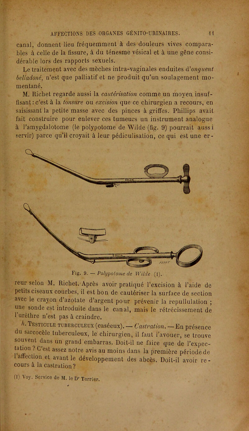 canal, donnent lieu fréquemment à des douleurs vives compara- bles à celle de la fissure, à du ténesme vésical et à une gêne consi- dérable lors des rapports sexuels. Le traitement avec des mèches intra-vaginales enduites &’onguent belladoné, n’est que palliatif et ne produit qu’un soulagement mo- mentané. M. Richet regarde aussi la cautérisation comme un moyen insuf- fisant : c’est à la tonsure ou excision que ce chirurgien a recours, en saisissant la petite masse avec des pinces à griffes. Phillips avait fait construire pour enlever ces tumeurs un instrument analogue à l’amygdalotome (le polypotome de Wilde (fig. 9) pourrait auss i servir) parce qu’il croyait à leur pédiculisation, ce qui est une er- reur selon M. Richet. Après avoir pratiqué l’excision à l’aide de petits ciseaux courbes, il est bon de cautériser la surface de section avec le crayon d azotate d’argent pour prévenir la repullulation ; une sonde est introduite dans le canal, mais le rétrécissement de 1 urèthre n’est pas à craindre. h- Testicule tuberculeux (caséeux). — Castration. — En présence du sarcocèle tuberculeux, le chirurgien, il faut l’avouer, se trouve souvent dans un grand embarras. Doit-il ne faire que de l’expec- talion ? C’est assez notre avis au moins dans la première période de affection et avant le développement des abcès. Doit-il avoir re- cours à la castration? (I) Voy. Service de M. le Dr Terrier.