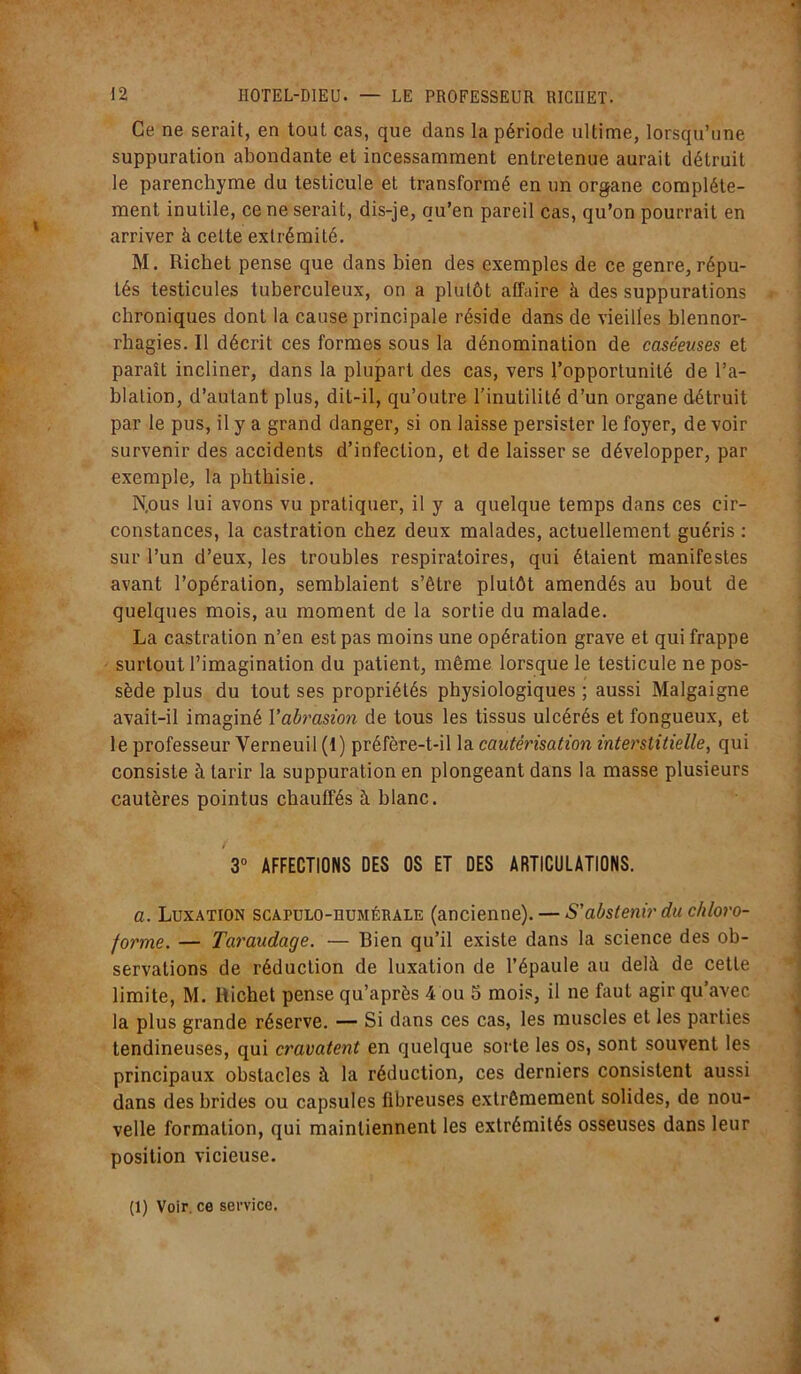 Ce ne serait, en tout cas, que dans la période ultime, lorsqu’une suppuration abondante et incessamment entretenue aurait détruit le parenchyme du testicule et transformé en un organe complète- ment inutile, ce ne serait, dis-je, qu’en pareil cas, qu’on pourrait en arriver à cette extrémité. M. Richet pense que dans bien des exemples de ce genre, répu- tés testicules tuberculeux, on a plutôt affaire à des suppurations chroniques dont la cause principale réside dans de vieilles blennor- rhagies. Il décrit ces formes sous la dénomination de caséeuses et paraît incliner, dans la plupart des cas, vers l’opportunité de l’a- blation, d’autant plus, dit-il, qu’outre l’inutilité d’un organe détruit par le pus, il y a grand danger, si on laisse persister le foyer, de voir survenir des accidents d’infection, et de laisser se développer, par exemple, la phthisie. N. ous lui avons vu pratiquer, il y a quelque temps dans ces cir- constances, la castration chez deux malades, actuellement guéris : sur l’un d’eux, les troubles respiratoires, qui étaient manifestes avant l’opération, semblaient s’être plutôt amendés au bout de quelques mois, au moment de la sortie du malade. La castration n’en est pas moins une opération grave et qui frappe surtout l’imagination du patient, même lorsque le testicule ne pos- sède plus du tout ses propriétés physiologiques ; aussi Malgaigne avait-il imaginé Yabrasion de tous les tissus ulcérés et fongueux, et le professeur Yerneuil (1) préfère-t-il la cautérisation interstitielle, qui consiste à tarir la suppuration en plongeant dans la masse plusieurs cautères pointus chauffés à blanc. 3° AFFECTIONS DES OS ET DES ARTICULATIONS. a. Luxation scapulo-humérale (ancienne). — S'abstenir du chloro- forme. — Taraudage. — Bien qu’il existe dans la science des ob- servations de réduction de luxation de l’épaule au delà de cette limite, M. Richet pense qu’après 4 ou 5 mois, il ne faut agir qu’avec la plus grande réserve. — Si dans ces cas, les muscles et les parties tendineuses, qui cravatent en quelque sorte les os, sont souvent les principaux obstacles à la réduction, ces derniers consistent aussi dans des brides ou capsules fibreuses extrêmement solides, de nou- velle formation, qui maintiennent les extrémités osseuses dans leur position vicieuse.
