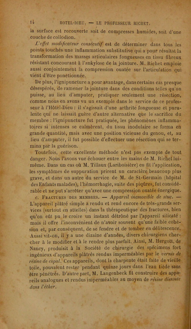 la surface est recouverte soit de compresses humides, soit d’une couche de collodion. L'effet modificateur consécutif est de déterminer dans tous les points touchés une inflammation substitutive qui a pour résultat la transformation des masses articulaires fongueuses en tissu fibreux résistant concourant à l’ankylose de la jointure. M. Richet emploie aussi conjointement la compression ouatée sur l’articulation qui vient d’être ponctionnée. De plus, l’ignipunclure a pour avantage, dans certains cas presque désespérés, de ramener la jointure dans des conditions telles qu’on puisse, au lieu d’amputer, pratiquer seulement une résection, comme nous en avons vu un exemple dans le service de ce profes- seur à l’Hôtel-Dieu : il s’agissait d’une arthrite fongueuse et puru- lente qui ne laissait guère d’autre alternative que le sacrifice du membre : l’ignipuncture fut pratiquée, les phénomènes inflamma- toires si intenses se calmèrent, du tissu inodulaire se forma en grande quantité, mais avec une position vicieuse du genou, et, au lieu d’amputer, il fut possible d’eflectuer une résection qui se ter- mina par la guérison. Toutefois, cette excellente méthode n’est pas exempLe de tout danger. Nous l’avons vue échouer entre les mains de M. Richet lui- même. Dans un cas où M. Tillaux (Lariboisière) en fit l’application, les symptômes de suppuration prirent un caractère beaucoup plus grave, et dans un autre du service de M. de St-Germain (hôpital des Enfants malades), l’hémorrhagie, suite des piqûres, fut considé- rable et ne put s’arrêter qu’avec une compression ouatée énergique. c. Fractures des membres. —- Appareil inamovible de stuc. — L’appareil plâtré simple a rendu et rend encore de très-grands ser- vices (surtout en attelles) dans la thérapeutique des fractures, bien qu’on eût pu le croire un instant détrôné par l’appareil silicaté : mais il offre l’inconvénient de n’avoir souvent qu’une faible cohé- sion et, par conséquent, de se fendre et de tomber en délitescence. Aussi vit-on, il y a une dizaine d’années, divers chirurgiens cher- cher à le modifier et à le rendre plus parfait. Ainsi, M. Ilergott, de Nancy, produisit à la Société de chirurgie des spécimens fort ingénieux d’appareils plâtrés rendus imperméables par le vernis de résine de copal. Ces appareils, dont la charpente était laite de vieille toile, pouvaient rester pendant quinze jours dans l’eau tiède sans être pénétrés. D’autre part, M. Langenbeck fit construire des appa- reils analogues et rendus imperméables au moyen de résine dissoute dans l’éther.