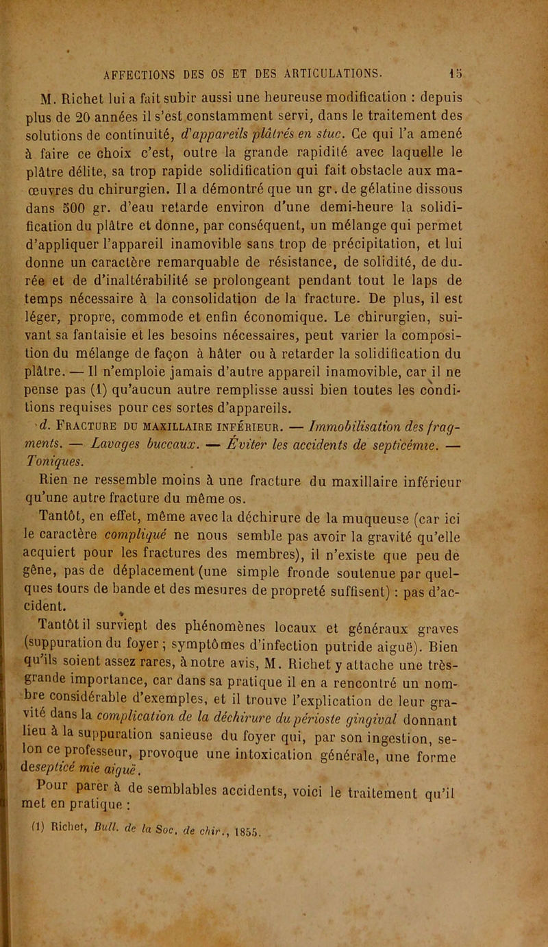 M. Richet lui a fait subir aussi une heureuse modification : depuis plus de 20 années il s’est constamment servi, dans le traitement des solutions de continuité, d'appareils plâtrés en stuc. Ce qui l’a amené à faire ce choix c’est, outre la grande rapidité avec laquelle le plâtre délite, sa trop rapide solidification qui fait obstacle aux ma- œuvres du chirurgien. Il a démontré que un gr. de gélatine dissous dans 500 gr. d’eau retarde environ d'une demi-heure la solidi- fication du plâtre et donne, par conséquent, un mélange qui permet d’appliquer l’appareil inamovible sans trop de précipitation, et lui donne un caractère remarquable de résistance, de solidité, de du- rée et de d’inaltérabilité se prolongeant pendant tout le laps de temps nécessaire à la consolidation de la fracture. De plus, il est léger, propre, commode et enfin économique. Le chirurgien, sui- vant sa fantaisie et les besoins nécessaires, peut varier la composi- tion du mélange de façon à hâter ou à retarder la solidification du plâtre. — Il n’emploie jamais d’autre appareil inamovible, car il ne pense pas (1) qu’aucun autre remplisse aussi bien toutes les condi- tions requises pour ces sortes d’appareils. d. Fracture du maxillaire inférieur. — Immobilisation des frag- ments. — Lavages buccaux. — Eviter les accidents de septicémie. — Toniques. Rien ne ressemble moins à une fracture du maxillaire inférieur qu’une autre fracture du même os. Tantôt, en effet, même avec la déchirure de la muqueuse (car ici le caractère compliqué ne nous semble pas avoir la gravité qu’elle acquiert pour les fractures des membres), il n’existe que peu de gêne, pas de déplacement (une simple fronde soutenue par quel- ques tours de bande et des mesures de propreté suffisent) : pas d’ac- cident. ♦ Tantôt il surviept des phénomènes locaux et généraux graves (suppuration du foyer; symptômes d’infection putride aiguë). Bien qu ils soient assez rares, à notre avis, M. Richet y attache une très- grande importance, car dans sa pratique il en a rencontré un nom- bre considérable d’exemples, et il trouve l’explication de leur gra- vité dans la complication de la déchirure du périoste gingival donnant i lieu à la suppuration sanieuse du foyer qui, par son ingestion, se- lon ce professeur, provoque une intoxication générale, une forme desephcé mie aiguë. Pour parer à de semblables accidents, voici le traitement qu’il met en pratique : fl) Richet, Bull, de la Soc, de chir., 1855.